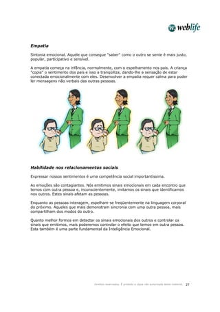 Direitos reservados. É proibida a cópia não autorizada deste material. 27
Empatia
Sintonia emocional. Aquele que consegue "saber" como o outro se sente é mais justo,
popular, participativo e sensível.
A empatia começa na infância, normalmente, com o espelhamento nos pais. A criança
"copia" o sentimento dos pais e isso a tranqüiliza, dando-lhe a sensação de estar
conectada emocionalmente com eles. Desenvolver a empatia requer calma para poder
ler mensagens não verbais das outras pessoas.
Habilidade nos relacionamentos sociais
Expressar nossos sentimentos é uma competência social importantíssima.
As emoções são contagiantes. Nós emitimos sinais emocionais em cada encontro que
temos com outra pessoa e, inconscientemente, imitamos os sinais que identificamos
nos outros. Estes sinais afetam as pessoas.
Enquanto as pessoas interagem, espelham-se freqüentemente na linguagem corporal
do próximo. Aqueles que mais demonstram sincronia com uma outra pessoa, mais
compartilham dos modos do outro.
Quanto melhor formos em detectar os sinais emocionais dos outros e controlar os
sinais que emitimos, mais poderemos controlar o efeito que temos em outra pessoa.
Esta também é uma parte fundamental da Inteligência Emocional.
 