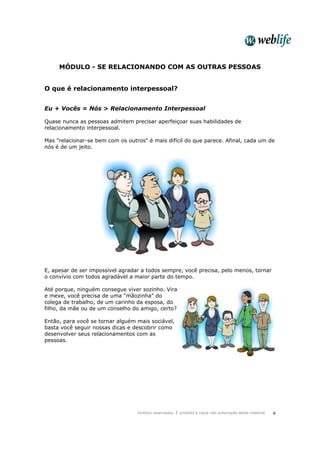 Direitos reservados. É proibida a cópia não autorizada deste material. 4
MÓDULO - SE RELACIONANDO COM AS OUTRAS PESSOAS
O que é relacionamento interpessoal?
Eu + Vocês = Nós > Relacionamento Interpessoal
Quase nunca as pessoas admitem precisar aperfeiçoar suas habilidades de
relacionamento interpessoal.
Mas "relacionar-se bem com os outros" é mais difícil do que parece. Afinal, cada um de
nós é de um jeito.
E, apesar de ser impossível agradar a todos sempre, você precisa, pelo menos, tornar
o convívio com todos agradável a maior parte do tempo.
Até porque, ninguém consegue viver sozinho. Vira
e mexe, você precisa de uma "mãozinha" do
colega de trabalho, de um carinho da esposa, do
filho, da mãe ou de um conselho do amigo, certo?
Então, para você se tornar alguém mais sociável,
basta você seguir nossas dicas e descobrir como
desenvolver seus relacionamentos com as
pessoas.
 