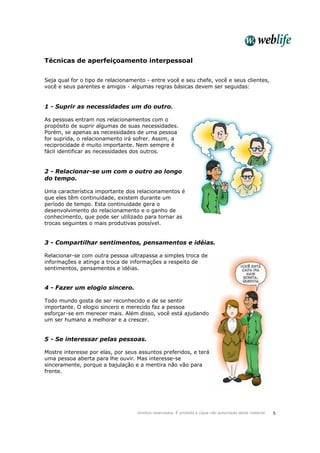Direitos reservados. É proibida a cópia não autorizada deste material. 5
Técnicas de aperfeiçoamento interpessoal
Seja qual for o tipo de relacionamento - entre você e seu chefe, você e seus clientes,
você e seus parentes e amigos - algumas regras básicas devem ser seguidas:
1 - Suprir as necessidades um do outro.
As pessoas entram nos relacionamentos com o
propósito de suprir algumas de suas necessidades.
Porém, se apenas as necessidades de uma pessoa
for suprida, o relacionamento irá sofrer. Assim, a
reciprocidade é muito importante. Nem sempre é
fácil identificar as necessidades dos outros.
2 - Relacionar-se um com o outro ao longo
do tempo.
Uma característica importante dos relacionamentos é
que eles têm continuidade, existem durante um
período de tempo. Esta continuidade gera o
desenvolvimento do relacionamento e o ganho de
conhecimento, que pode ser utilizado para tornar as
trocas seguintes o mais produtivas possível.
3 - Compartilhar sentimentos, pensamentos e idéias.
Relacionar-se com outra pessoa ultrapassa a simples troca de
informações e atinge a troca de informações a respeito de
sentimentos, pensamentos e idéias.
4 - Fazer um elogio sincero.
Todo mundo gosta de ser reconhecido e de se sentir
importante. O elogio sincero e merecido faz a pessoa
esforçar-se em merecer mais. Além disso, você está ajudando
um ser humano a melhorar e a crescer.
5 - Se interessar pelas pessoas.
Mostre interesse por elas, por seus assuntos preferidos, e terá
uma pessoa aberta para lhe ouvir. Mas interesse-se
sinceramente, porque a bajulação e a mentira não vão para
frente.
 
