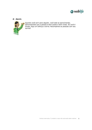 Direitos reservados. É proibida a cópia não autorizada deste material. 6
6 - Sorrir.
Quando você sorri para alguém, você está se aproximando,
demonstrando que a pessoa é bem aceita e bem-vinda. Se você é
tímido, faça um esforço e sorria. Recompense as pessoas com seu
sorriso!
 