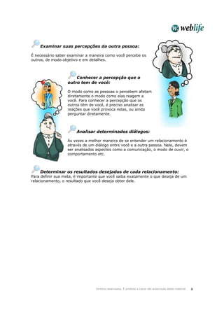 Direitos reservados. É proibida a cópia não autorizada deste material. 8
Examinar suas percepções da outra pessoa:
É necessário saber examinar a maneira como você percebe os
outros, de modo objetivo e em detalhes.
Conhecer a percepção que o
outro tem de você:
O modo como as pessoas o percebem afetam
diretamente o modo como elas reagem a
você. Para conhecer a percepção que os
outros têm de você, é preciso analisar as
reações que você provoca nelas, ou ainda
perguntar diretamente.
Analisar determinados diálogos:
Às vezes a melhor maneira de se entender um relacionamento é
através de um diálogo entre você e a outra pessoa. Nele, devem
ser analisados aspectos como a comunicação, o modo de ouvir, o
comportamento etc.
Determinar os resultados desejados de cada relacionamento:
Para definir sua meta, é importante que você saiba exatamente o que deseja de um
relacionamento, o resultado que você deseja obter dele.
 