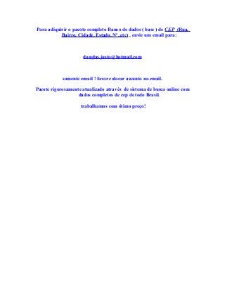 Para adiquirir o pacote completo Banco de dados ( base ) de CEP (Rua,
Bairro, Cidade, Estado, Nº..etc) , envie um email para:
douglas.justo@hotmail.com
somente email ! favor colocar assunto no email.
Pacote rigorosamente atualizado através de sistema de busca online com
dados completos de cep de todo Brasil.
trabalhamos com ótimo preço!
 