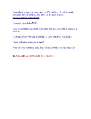 Para adquirir o pacote com mais de 150 milhões de números de
celulares de todo Brasil,entre em contato pelo e-mail:
douglas.justo@hotmail.com
Somente e-mail,não MSN!
Base totalmente atualizada e dividida por áreas (DDD) de cidades e
estados.
(VENDEMOS O PACOTE COMPLETO OU SOMENTE POR DDD).
Favor colocar assunto no e-mail!
Atraia novos clientes a cada dia e saia na frente com seu negócio!
TRABALHAMOS COM ÓTIMO PREÇO!
 