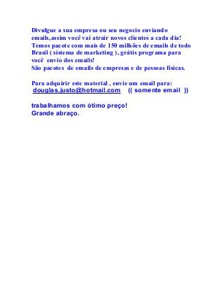 Divulgue a sua empresa ou seu negocio enviando
emails,assim você vai atrair novos clientes a cada dia!
Temos pacote com mais de 150 milhões de emails de todo
Brasil ( sistema de marketing ), grátis programa para
você envio dos emails!
São pacotes de emails de empresas e de pessoas físicas.
Para adquirir este material , envie um email para:
douglas.justo@hotmail.com (( somente email ))
trabalhamos com ótimo preço!
Grande abraço.
 