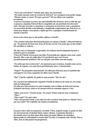 “Você está certa disso?” Charlie quis saber, me encarando.
“Eu tenho cem por cento de certeza de Edward” eu o assegurei sem perder tempo.
“Mesmo assim, se casar? Pra que a pressa?” Ele me olhou com suspeitas
novamente.
A pressa era porque eu estava me aproximando dos dezenove anos a cada dia que
se passava, enquanto Edward ficava congelado em sua perfeição dos dezessete
anos. Não que esse fato se associasse a casamento no meu livro, mas o casamento
era necessário devido a um delicado e complicado compromisso que Edward e eu
temos pra chegar a esse ponto, o tijolo que leva a qualquer transformação de
mortal a imortal.

Essas eram coisas que eu não podia explicar a Charlie.

“Nós estamos indo para Dartomouth juntos no outono, Charlie”, Edward lembrou
ele. “Eu gostaria de fazer isso, bem, da forma correta. Foi assim que eu fui criado”.
Ele encolheu os ombros.

Ele não estava exatamente exagerando; eles tinham moral antiquada durante a
primeira guerra mundial.
A boca de Charlie torceu para um lado. Procurando por alguma coisa com a qual
discutir. Mas o que ele podia dizer? Eu preferiria que você vivesse
pecaminosamente primeiro? Ele era um pai; suas mãos estavam atadas.

“Eu sabia que isso aconteceria”, ele murmurou pra si mesmo, fazendo uma careta.
Então, de repente, seu rosto ficou perfeitamente suave e desanuviado.

“Papai?” Eu perguntei ansiosamente. Eu olhei pra Edward, mas eu também não
consegui ler seu rosto, enquanto ele olhava pra Charlie.

“Ha!” Charlie explodiu. Eu pulei no meu assento. “Ha, ha, ha!”

Eu o encarei incredulamente enquanto Charlie de dobrava de tanto rir, seu corpo
todo de balançando.
Eu olhei pra Edward para ter uma tradução, mas os lábios de Edward estavam
fechados com força, como se ele mesmo estivesse tentando segurar o riso.

“Okay, está certo.” Charlie tossiu. “Se casem” Outra onda de risos o balançou.
“Mas...”
“Mas o quê?” Eu quis saber.
“Mas você precisa contar a sua mãe! Eu não vou dizer uma palavra a Renée! Isso é
por sua conta!” Ele explodiu em risadas escandalosas.



Eu parei com a mão na maçaneta, sorrindo. Claro, naquele tempo, as palavras dele
me aterrorizaram. O destino final; contar a Renée. Casamento durante a
juventude estava na lista negra dela acima de matar filhotes de cãezinhos.
Quem podia ter adivinhado a reação dela? Eu não. Certamente não Charlie. Talvez
Alice, mas eu não pensei em pergunta-la.
 