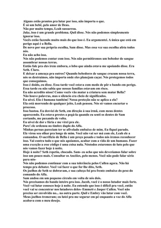 Alguns estão prontos pra lutar por isso, não importa o que.
É só um bebê, pelo amor de Deus.
Não por muito tempo, Leah sussurrou.
Jake, isso é um grande problema. Quil disse. Nós não podemos simplesmente
ignorar isso.
Vocês estão fazendo muito mais do que isso é. Eu argumentei. A única que está em
perigo aqui é a Bella.
De novo por sua própria escolha, Sam disse. Mas essa vez sua escolha afeta todos
nós.
Eu não acho isso.
Nós não podemos contar com isso. Nós não permitiremos um bebedor de sangue
assombrar nossas terras.
Então fale pra eles irem embora, o lobo que ainda estava me apoiando disse. Era
Seth. Claro.
E deixar a ameaça pra outros? Quando bebedores de sangue cruzam nossa terra,
nós os destruímos, não importa onde eles planejam caçar. Nós protegemos todos
que conseguimos.
Isso é doido, eu disse. Essa tarde você estava com medo de pôr o bando em perigo.
Essa tarde eu não sabia que nossas famílias estavam em risco.
Eu não acredito nisso! Como vocês vão matar a criatura sem matar Bella?
Não houve palavras, mas o silencio era cheio de significados.
Eu uivei. Ela é humana também! Nossa proteção não se aplica a ela?
Ela está morrendo de qualquer jeito, Leah pensou. Nós só vamos encurtar o
processo.
Isso bastou. Eu desviei de Seth, em direção à sua irmã, com meus dentes
aparecendo. Eu estava prestes a pegá-la quando eu senti os dentes de Sam
cortando, me puxando de volta.
Eu uivei de dor e fúria e me virei pra ele.
Pare! ele ordenou no timbre duplo do Alfa.
Minhas pernas pareciam ter se afivelado embaixo de mim. Eu fiquei parado.
Ele virou seu olhar pra longe de mim. Você não vai ser má com ele, Leah ele a
comandou. O sacrifício de Bella é um preço pesado e todos nós iremos reconhecer
isso. Vai contra tudo o que nós apoiamos, acabar com a vida de um humano. Fazer
uma exceção a esse código é uma coisa nula. Nóstodos estaremos de luto pelo que
nós vamos fazer hoje à noite.
Hoje à noite? Seth repetiu, chocado. Sam- eu acho que nós deveríamos falar sobre
isso um pouco mais. Consultar os Anciões, pelo menos. Você não pode falar sério
para nós-
Nós não podemos continuar com a sua tolerância pelos Cullen agora. Não há
tempo pra debater. Você vai fazer o que for lhe dito, Seth.
Os joelhos de Seth se dobravam, e sua cabeça foi pra frente embaixo do peso do
comando do Alfa.
Sam andou em um pequeno circulo em volta de nós dois.
Nós precisamos do bando inteiro pra isso. Jacob, você é o nosso lutador mais forte.
Você vai lutar conosco hoje à noite. Eu entendo que isso é difícil pra você, então
você vai se concentrar nos lutadores deles- Emmett e Jasper Cullen. Você não
precisa ser envolvido no... na outra parte. Quil e Embry vão lutar com você.
Meus joelhos tremeram; eu lutei pra me segurar em pé enquanto a voz do Alfa
acabava com o meu desejo.
 
