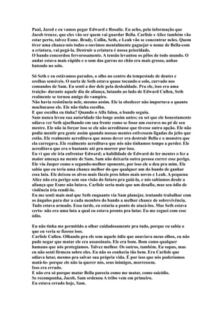 Paul, Jared e eu vamos pegar Edward e Rosalie. Eu acho, pela informação que
Jacob trouxe, que eles vão ser quem vai guardar Bella. Carlisle e Alice também vão
estar perto, talvez Esme. Brady, Collin, Seth, e Leah vão se concentrar neles. Quem
tiver uma chance-nós todos o ouvimos mentalmente gaguejar o nome de Bella-com
a criatura, vai pegá-la. Destruir a criatura é nossa prioridade.
O bando concordou fervorosamente. A tensão levantou os pêlos de todo mundo. O
andar estava mais rápido e o som das garras no chão era mais grosso, unhas
batendo no solo.

Só Seth e eu estávamos parados, o olho no centro da tempestade de dentes e
orelhas sensíveis. O nariz de Seth estava quase tocando o solo, curvado nos
comandos de Sam. Eu senti a dor dele pela deslealdade. Pra ele, isso era uma
traição- durante aquele dia de aliança, lutando ao lado de Edward Cullen, Seth
realmente se tornou amigo do vampiro.
Não havia resistência nele, mesmo assim. Ele ia obedecer não importava o quanto
machucasse ele. Ele não tinha escolha.
E que escolha eu tinha? Quando o Alfa falou, o bando seguiu.
Sam nunca levou sua autoridade tão longe assim antes; eu sei que ele honestamente
odiava ver Seth ajoelhando em sua frente como se fosse um escravo no pé de seu
mestre. Ele não ia forçar isso se ele não acreditasse que tivesse outra opção. Ele não
podia mentir pra gente assim quando nossas mentes estivessem ligadas do jeito que
estão. Ele realmente acreditava que nosso dever era destruir Bella e o monstro que
ela carregava. Ele realmente acreditava que nós não tínhamos tempo a perder. Ele
acreditava que era o bastante até pra morrer por isso.
Eu vi que ele iria enfrentar Edward; a habilidade de Edward de ler mentes o fez a
maior ameaça na mente de Sam. Sam não deixaria outra pessoa correr esse perigo.
Ele viu Jasper como o segundo-melhor oponente, por isso ele o deu pra mim. Ele
sabia que eu teria uma chance melhor do que qualquer um do bando de ganhar
essa luta. Ele deixou os alvos mais fáceis pros lobos mais novos e Leah. A pequena
Alice não era perigo sem sua visão do futuro pra guiá-la, e nós sabíamos desde a
aliança que Esme não lutava. Carlisle seria mais que um desafio, mas seu ódio de
violência iria rendê-lo.
Eu me senti mais mal que Seth enquanto via Sam planejar, tentando trabalhar com
os ângulos para dar a cada membro do bando a melhor chance de sobrevivência.
Tudo estava armado. Essa tarde, eu estaria a ponto de atacá-los. Mas Seth estava
certo- não era uma luta a qual eu estava pronto pra lutar. Eu me ceguei com esse
ódio.

Eu não tinha me permitido a olhar cuidadosamente pra tudo, porque eu sabia o
que eu veria se fizesse isso.
Carlisle Cullen. Olhando pra ele sem aquele ódio que anuviava meus olhos, eu não
pude negar que matar ele era assassinato. Ele era bom. Bom como qualquer
humano que nós protegíamos. Talvez melhor. Os outros, também. Eu supus, mas
eu não senti firmeza sobre eles. Eu não os conhecia tão bem. Era Carlisle que
odiava lutar, mesmo pra salvar sua própria vida. É por isso que nós poderíamos
matá-lo- porque ele não ia querer nós, seus inimigos, morressem.
Isso era errado.
E não era só porque matar Bella parecia como me matar, como suicídio.
Se recomponha, Jacob, Sam ordenou A tribo vem em primeiro.
Eu estava errado hoje, Sam.
 