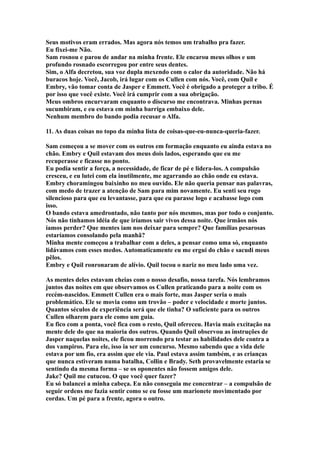 Seus motivos eram errados. Mas agora nós temos um trabalho pra fazer.
Eu fixei-me Não.
Sam rosnou e parou de andar na minha frente. Ele encarou meus olhos e um
profundo rosnado escorregou por entre seus dentes.
Sim, o Alfa decretou, sua voz dupla mexendo com o calor da autoridade. Não há
buracos hoje. Você, Jacob, irá lugar com os Cullen com nós. Você, com Quil e
Embry, vão tomar conta de Jasper e Emmett. Você é obrigado a proteger a tribo. É
por isso que você existe. Você irá cumprir com a sua obrigação.
Meus ombros encurvaram enquanto o discurso me encontrava. Minhas pernas
sucumbiram, e eu estava em minha barriga embaixo dele.
Nenhum membro do bando podia recusar o Alfa.

11. As duas coisas no topo da minha lista de coisas-que-eu-nunca-queria-fazer.

Sam começou a se mover com os outros em formação enquanto eu ainda estava no
chão. Embry e Quil estavam dos meus dois lados, esperando que eu me
recuperasse e ficasse no ponto.
Eu podia sentir a força, a necessidade, de ficar de pé e lidera-los. A compulsão
cresceu, e eu lutei com ela inutilmente, me agarrando ao chão onde eu estava.
Embry choramingou baixinho no meu ouvido. Ele não queria pensar nas palavras,
com medo de trazer a atenção de Sam para mim novamente. Eu senti seu rogo
silencioso para que eu levantasse, para que eu parasse logo e acabasse logo com
isso.
O bando estava amedrontado, não tanto por nós mesmos, mas por todo o conjunto.
Nós não tínhamos idéia de que iríamos sair vivos dessa noite. Que irmãos nós
íamos perder? Que mentes iam nos deixar para sempre? Que famílias pesarosas
estaríamos consolando pela manhã?
Minha mente começou a trabalhar com a deles, a pensar como uma só, enquanto
lidávamos com esses medos. Automaticamente eu me ergui do chão e sacudi meus
pêlos.
Embry e Quil ronronaram de alívio. Quil tocou o nariz no meu lado uma vez.

As mentes deles estavam cheias com o nosso desafio, nossa tarefa. Nós lembramos
juntos das noites em que observamos os Cullen praticando para a noite com os
recém-nascidos. Emmett Cullen era o mais forte, mas Jasper seria o mais
problemático. Ele se movia como um trovão – poder e velocidade e morte juntos.
Quantos séculos de experiência será que ele tinha? O suficiente para os outros
Cullen olharem para ele como um guia.
Eu fico com a ponta, você fica com o resto, Quil ofereceu. Havia mais excitação na
mente dele do que na maioria dos outros. Quando Quil observou as instruções de
Jasper naquelas noites, ele ficou morrendo pra testar as habilidades dele contra a
dos vampiros. Para ele, isso ia ser um concurso. Mesmo sabendo que a vida dele
estava por um fio, era assim que ele via. Paul estava assim também, e as crianças
que nunca estiveram numa batalha, Collin e Brady. Seth provavelmente estaria se
sentindo da mesma forma – se os oponentes não fossem amigos dele.
Jake? Quil me cutucou. O que você quer fazer?
Eu só balancei a minha cabeça. Eu não conseguia me concentrar – a compulsão de
seguir ordens me fazia sentir como se eu fosse um marionete movimentado por
cordas. Um pé para a frente, agora o outro.
 