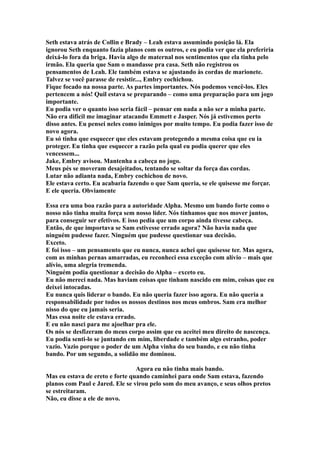 Seth estava atrás de Collin e Brady – Leah estava assumindo posição lá. Ela
ignorou Seth enquanto fazia planos com os outros, e eu podia ver que ela preferiria
deixá-lo fora da briga. Havia algo de maternal nos sentimentos que ela tinha pelo
irmão. Ela queria que Sam o mandasse pra casa. Seth não registrou os
pensamentos de Leah. Ele também estava se ajustando às cordas de marionete.
Talvez se você parasse de resistir..., Embry cochichou.
Fique focado na nossa parte. As partes importantes. Nós podemos vencê-los. Eles
pertencem a nós! Quil estava se preparando – como uma preparação para um jogo
importante.
Eu podia ver o quanto isso seria fácil – pensar em nada a não ser a minha parte.
Não era difícil me imaginar atacando Emmett e Jasper. Nós já estivemos perto
disso antes. Eu pensei neles como inimigos por muito tempo. Eu podia fazer isso de
novo agora.
Eu só tinha que esquecer que eles estavam protegendo a mesma coisa que eu ia
proteger. Eu tinha que esquecer a razão pela qual eu podia querer que eles
vencessem...
Jake, Embry avisou. Mantenha a cabeça no jogo.
Meus pés se moveram desajeitados, tentando se soltar da força das cordas.
Lutar não adianta nada, Embry cochichou de novo.
Ele estava certo. Eu acabaria fazendo o que Sam queria, se ele quisesse me forçar.
E ele queria. Obviamente

Essa era uma boa razão para a autoridade Alpha. Mesmo um bando forte como o
nosso não tinha muita força sem nosso líder. Nós tínhamos que nos mover juntos,
para conseguir ser efetivos. E isso pedia que um corpo ainda tivesse cabeça.
Então, de que importava se Sam estivesse errado agora? Não havia nada que
ninguém pudesse fazer. Ninguém que pudesse questionar sua decisão.
Exceto.
E foi isso – um pensamento que eu nunca, nunca achei que quisesse ter. Mas agora,
com as minhas pernas amarradas, eu reconheci essa exceção com alívio – mais que
alívio, uma alegria tremenda.
Ninguém podia questionar a decisão do Alpha – exceto eu.
Eu não mereci nada. Mas haviam coisas que tinham nascido em mim, coisas que eu
deixei intocadas.
Eu nunca quis liderar o bando. Eu não queria fazer isso agora. Eu não queria a
responsabilidade por todos os nossos destinos nos meus ombros. Sam era melhor
nisso do que eu jamais seria.
Mas essa noite ele estava errado.
E eu não nasci para me ajoelhar pra ele.
Os nós se desfizeram do meus corpo assim que eu aceitei meu direito de nascença.
Eu podia senti-lo se juntando em mim, liberdade e também algo estranho, poder
vazio. Vazio porque o poder de um Alpha vinha do seu bando, e eu não tinha
bando. Por um segundo, a solidão me dominou.

                                 Agora eu não tinha mais bando.
Mas eu estava de ereto e forte quando caminhei para onde Sam estava, fazendo
planos com Paul e Jared. Ele se virou pelo som do meu avanço, e seus olhos pretos
se estreitaram.
Não, eu disse a ele de novo.
 