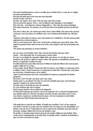 Ele ouviu imediatamente, ouviu a escolha que eu tinha feito e o som da voz Alpha
em meus pensamentos.
Ele deu um pulo para trás com um com chocado.
Jacob? O que você fez?
Eu não vou seguir você, Sam. Não em uma coisa tão errada.
Ele me encarou, pasmo. Você... você escolheria seus inimigos à sua família?
Eles não são – eu balancei a cabeça, limpando-a – Eles não são nossos inimigos.
Eles nunca formam. No entanto, eu só fui perceber isso quando pensei em destruí-
los.
Isso não é sobre eles, ele rosnou pra mim. Isso é sobre Bella. Ela nunca foi a pessoa
certa pra você, ela nunca te escolheu, mas você continua destruindo sua vida por
ela!
Aquelas eram palavras duras, mas eram palavras verdadeiras. Eu deu uma grande
aspirada de ar, absorvendo-as.
Talvez você esteja certo. Mas você vai destruir o bando por causa dela, Sam. Não
importa quantos deles sobrevivam esta noite, eles sempre terão um assassinato nas
mãos.
Nós temos que proteger as nossas famílias!

Eu sei o que você decidiu, Sam. Mas você já não decide mais por mim.
Jacob – você não pode dar as costas para a nossa tribo.
Eu ouvi o eco duplo do comando Alpha dele, mas dessa vez ele não teve peso
nenhum. Ele já não se aplicava mais a mim. Ele apertou a mandíbula, tentando me
forçar a responder às palavras dele.
Eu olhei dentro de seus olhos furiosos. O filho de Ephraim Black não nasceu para
seguir o filho de Levi Uley.
É isso então, Jacob Black? O pescoço dele levantou e seus lábios se ergueram sobre
os lábios. Paul e Jared rosnaram e se puseram ao lado dele. Mesmo que você possa
me derrotar, o bando nunca vai te seguir!
Agora eu dei um passo pra trás, um gemido de surpresa escapando de minha
garganta.
Derrotar você? Eu não vou lutar com você, Sam.
Então qual é o seu plano? Eu não vou sair do caminho para que você proteger
aqueles vampiros às custas da tribo.
Eu não estou te dizendo pra sair do caminho.
Se você ordenar que eles te sigam –
Eu[i/] nunca tiraria o livre arbítrio de ninguém.
O rabo dele balançou pra frente e pra trás enquanto ele se refazia do julgamento
nas minhas palavras. Ele deu um passo à frente até que estávamos cara a cara,
seus dentes expostos a centímetros dos meus. Até esse momento eu não tinha
reparado que tinha ficado mais alto que ele.


Não pode haver mais de um Alpha. O bando me escolheu. Você vai nos separar
essa noite? Vai dar as costas aos seus irmãos? Ou vai esquecer essa insanidade e se
juntar a nós de novo? Cada palavra estava coberta de comando, mas elas não me
tocaram. Sangue Alpha forte corria em minhas veias.
Eu podia ver porque nunca havia mais de um macho Alpha em um bando. Meu
corpo estava respondendo ao desafio dele. Eu podia sentir o instinto de defender o
que era meu crescendo em mim.
 