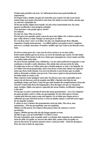 O lado mais primitivo do meu ‘eu’ lobisomem ficou tenso pela batalha da
supremacia.
Eu foquei toda a minha energia em controlar essa reação. Eu não ia me meter
numa briga sem noção, destrutiva com Sam. Ele ainda era meu irmão, mesmo que
eu estivesse rejeitando ele.
Só há um macho Alpha nesse bando. Eu não estou contestando isso. Eu estou
apenas escolhendo o meu próprio caminho.
Você pertence a um grupo agora, Jacob?
Eu enrijeci.
Eu não sei, Sam. Mas eu sei isso –
Ele foi para trás quando sentiu o peso do meu tom Alpha. Ele o afetava mais do
que o dele afetava a mim. Porque eu nasci para ser líder.
Eu vou ficar entre você e os Cullen. Eu não vou simplesmente ficar olhando
enquanto o bando mata pessoas – era difícil aplicar essa palavra para vampiros,
mas era a verdade. inocentes. O bando é melhor que isso. Lide-os na direção certa,
Sam.

Eu dei as costas para ele, e um coro de uivos cortou o ar ao meu redor.
Enterrando minhas garras na terra, eu corri do tumulto que causei. Eu não tinha
muito tempo. Pelo menos Leah era a única que conseguia me vencer numa corrida,
e eu tinha saído antes dela.
Os uivos foram sumindo com a distância, e eu me senti confortável enquanto o som
continuou a invadir a noite silenciosa. Eles ainda não estavam atrás de mim.
Eu tinha que avisar os Cullen antes que o bando pudesse se unir e me impedir. Se
os Cullen estivessem preparados, talvez isso desse a Sam uma chance de repensar
antes que fosse tarde demais. Eu corri em direção à casa branca que eu ainda
odiava, deixando a minha casa pra trás. Uma casa a qual eu não pertencia mais.
Eu tinha dado as costas a ela.
Hoje começou como qualquer outro dia. Eu fui pra casa com a patrulha com o
nascer do sol chuvoso, café da manhã com Billy e Rachel, televisão de má
qualidade, briga com Paul. Como foi que tudo mudou tão completamente, ficou tão
surreal? Como tudo ficou tão bagunçado e fora do lugar até que eu vim parar
aqui, sozinho, Alpha sem querer, separado dos meus irmãos, escolhendo vampiros
e não eles?
O som que eu estive temendo de tirou dos meus pensamentos – era o leve impacto
de patas grandes contra o chão, me perseguindo. Eu me atirei para a frente,
voando pela floresta negra como um foguete. Eu só tinha que chegar perto o
suficiente pra que Edward ouvisse o aviso na minha cabeça. Leah não seria capaz
de me impedir sozinha.
E então eu ouvi o humor dos pensamentos atrás de mim. Não raiva, mas
entusiasmo... Não me perseguindo, mas me seguindo.
Minha corrida parou. Eu tropecei dois passos antes de começar a correr
novamente.
Espere. Minhas pernas não são tão longas quanto as suas.
SETH! O que você tá FAZENDO? VÁ PRA CASA!
Ele não respondeu, mas eu podia sentir a excitação dele enquanto ele continuava
atrás de mim. Eu podia ver através dos olhos dele, assim como ele podia ver
através dos meus. O cenário noturno estava vazio pra mim – cheio de desespero.
Para ele estava cheio de esperança.
 
