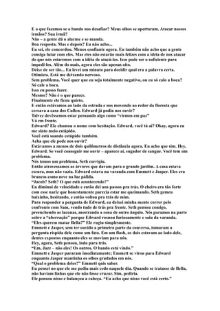 E o que fazemos se o bando nos desafiar? Meus olhos se apertaram. Atacar nossos
irmãos? Sua irmã?
Não – a gente dá o alarme e se manda.
Boa resposta. Mas e depois? Eu não acho...
Eu sei, ele concordou. Menos confiante agora. Eu também não acho que a gente
consiga lutar com eles. Mas eles não estarão mais felizes com a idéia de nos atacar
do que nós estaremos com a idéia de atacá-los. Isso pode ser o suficiente para
impedi-los. Além do mais, agora eles são apenas oito.
Deixe de ser tão... Eu levei um minuto para decidir qual era a palavra certa.
Otimista. Está me deixando nervoso.
Sem problema. Você quer que eu seja totalmente negativo, ou eu só calo a boca?
Só cale a boca.
Isso eu posso fazer.
Mesmo? Não é o que parece.
Finalmente ele ficou quieto.
E então estávamos ao lado da estrada e nos movendo ao redor da floresta que
cercava a casa dos Cullen. Edward já podia nos ouvir?
Talvez devêssemos estar pensando algo como “viemos em paz”
Vá em frente.
Edward? Ele chamou o nome com hesitação. Edward, você tá aí? Okay, agora eu
me sinto meio estúpido.
Você está soando estúpido também.
Acha que ele pode nos ouvir?
Estávamos a menos de dois quilômetros de distância agora. Eu acho que sim. Hey,
Edward. Se você conseguir me ouvir – aparece aí, sugador de sangue. Você tem um
problema.
Nós temos um problema, Seth corrigiu.
Então atravessamos as árvores que davam para o grande jardim. A casa estava
escura, mas não vazia. Edward estava na varanda com Emmett e Jasper. Eles era
brancos como neve na luz pálida.
“Jacob? Seth? O que está acontecendo?”
Eu diminuí de velocidade e então dei uns passos pra trás. O cheiro era tão forte
com esse nariz que honestamente parecia estar me queimando. Seth gemeu
baixinho, hesitando, e então voltou pra trás de mim.
Para responder a pergunta de Edward, eu deixei minha mente correr pelo
confronto com Sam, vendo tudo de trás pra frente. Seth pensou comigo,
preenchendo as lacunas, mostrando a cena de outro ângulo. Nós paramos na parte
sobre a “aberração” porque Edward rosnou furiosamente e saiu da varanda.
“Eles querem matar Bella?” Ele rugiu simplesmente.
Emmett e Jasper, sem ter ouvido a primeira parte da conversa, tomaram a
pergunta ríspida dele como um fato. Em um flash, os dois estavam ao lado dele,
dentes expostos enquanto eles se moviam para nós.
Hey, agora, Seth pensou, indo para trás.
“Em, Jazz – não eles! Os outros. O bando está vindo.”
Emmett e Jasper pararam imediatamente; Emmett se virou para Edward
enquanto Jasper mantinha os olhos grudados em nós.
“Qual o problema deles?” Emmett quis saber.
Eu pensei no que ele me pediu mais cedo naquele dia. Quando se tratasse de Bella,
não haviam linhas que ele não fosse cruzar. Sim, pediria.
Ele pensou nisso e balançou a cabeça. “Eu acho que nisso você está certo.”
 