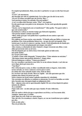 Eu suspirei pesadamente. Bem, essa não é a primeira vez que eu não faço isso por
você.
“Certo”, ele murmurou.
Me desculpe por não ter ajudado hoje. Eu te disse que ela não ia me ouvir.
“Eu sei. Eu nunca acreditei que ela ouviria. Mas...”
Você precisava tentar. Eu entendo. Ela está melhor?
A voz e os olhos dele ficaram vazios. “Pior”, ele respirou.
Eu não queria que essa palavra me alcançasse. Eu me senti agradecido quando
Alice falou.
“Jacob, você se importaria em se transformar?” Alice pediu. “Eu quero saber o
que está acontecendo.”
Eu balancei a cabeça ao mesmo tempo que Edward respondeu.
“Ele precisa manter contato com Seth.”
“Bem, então será que você podia fazer a gentileza de me contar o que está
acontecendo?”
Ele explicou em frases curtas, sem emoção. “O bando acha que Bella se tornou um
problema. Eles vêem problemas futuros no... no que ela está carregando. Eles
sentem que é seu dever remover o perigo. Jacob e Seth debandaram do bando pra
nos avisar. O resto está planejando um ataque esta noite.”
Alice rosnou, se afastando de mim. Emmett e Jasper trocaram um olhar, e seus
olhos procuraram entre as árvores.
Não há ninguém por aí, Seth avisou. Está tudo quieto no lado oeste.
Isso pode mudar.
Eu vou pro outro lado.
“Carlisle e Esme estão chegando.” Emmett disse. “Vinte minutos no máximo.”
“Devíamos tomar uma posição defensiva”, Jasper disse.
Edward balançou a cabeça. “Vamos pra dentro.”
Eu vou vasculhar o perímetro com Seth. Se eu me afastar demais e você não me
ouvi, fique alerta pro meu uivo.
“Vou ficar”.
Eles voltaram para a casa, os olhos vasculhando todos os lugares. Antes deles
terem entrado, eu virei e comecei a correr para o oeste.
Eu ainda não estou achando muita coisa, Seth me disse.
Eu vou fazer um meio círculo. Mova-se rápido – nós não queremos que eles
tenham uma chance de passar por nós.
Seth se lançou em frente numa explosão repentina de velocidade.
Nós corremos em silêncio,e os minutos se passaram. Eu ouvi os barulhos ao redor
dele, fazendo uma checagem dupla no julgamento dele.
Hey – alguma coisa está se aproximando rápido! Ele me avisou depois de quinze
minutos de silêncio.
To a caminho!
Fique onde está – eu não acho que seja o bando. O som é diferente.
Seth –
Mas ele sentiu o cheiro do que se aproximava na brisa, e eu li na mente dele.
Vampiro. Aposto que é Carlisle
Seth, fique pra trás. Pode ser outra pessoa.
Não, são eles. Eu reconheço o cheiro. Espere, eu vou me transformar pra explicar
pra eles.
Seth, eu não acho –
Mas ele já tinha ido.
 
