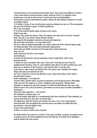 Ansiosamente, eu corri pela borda do lado oeste. Não seria maravilhoso se Seth se
só por uma noite eu não precisasse tomar conta de Seth? E se alguma coisa
acontecesse com ele no meu turno? Leah ia me fazer em pedacinhos.
Pelo menos o garoto não demorou muito. Menos de dois minutos depois eu o senti
na minha cabeça.
É, Carlisle e Esme. Cara, eles ficaram surpresos demais em me ver! Provavelmente
eles já estão lá dentro agora. Carlisle agradeceu.
Ele é um cara legal.
É. Um dos motivos pelos quais estamos certos nisso.
Espero que sim.
Porque você tá tão pra baixo, Jake? Eu aposto que Sam não vai trazer o bando
hoje. Ele não vai se meter numa missão suicida.
Eu suspirei. De qualquer maneira, não parecia importar.
Oh. Isso não tem muito a ver com Sam, tem?
Eu fiz a volta no final da patrulha. Eu senti o cheiro de Seth vindo do lugar onde
ele tinha passado. Não estávamos deixando nada passar.
Você acha que Bella vai morrer do mesmo jeito, Seth sussurrou.
Sim, ela vai.
Pobre Edward. Ele deve estar louco.
Literalmente.
O nome de Edward fez outras memórias virem à superfície. Seth as leu
impressionado.
E então ele estava uivando. Oh, cara! Sem essa! Você não fez isso! Isso foi
simplesmente um lixo, Jake! E você também sabe disso! Eu não acredito que você
disse que o mataria. O que foi isso? você precisa dizer a ele que não.
Cala a boca, cala a boca, seu idiota! Eles vão pensar que o bando está vindo!
Oops! Ele parou na metade do uivo.
Eu virei e comecei a correr em direção à casa. Fique fora disso, Seth. Vigie o
círculo inteiro agora.
Seth resmungou, e eu o ignorei.
Alarme falso, alarme falso, eu pensei enquanto corria mais pra perto. Desculpa.
Seth é jovem. Ele esquece as coisas. Ninguém está atacando. Alarme falso.
Quando eu cheguei na clareira eu pude ver Edward olhando pra fora por uma
janela escura. Eu corri pra dentro, querendo ter certeza que ele tinha entendido a
mensagem.
Não tem nada aqui fora – você ouviu?
Ele balançou a cabeça uma vez.
Isso seria muito mais fácil se a comunicação não fosse unilateral. Mas também, eu
estava meio feliz por não estar na mente dele.
Ele olhou por cima do ombro, pra dentro da casa, e eu vi seu corpo inteiro
estremecendo. Ele me dispensou com um aceno sem olhar na minha direção
novamente e saiu da minha vista.
O que está acontecendo?
Como se eu fosse receber uma resposta.

Eu fiquei imóvel na clareira e escutei. Com esses ouvidos, eu quase conseguia ouvir
os passos suaves de Seth, quilômetros fora da floresta. Era fácil ouvir qualquer
som de dentro da casa escura.
 