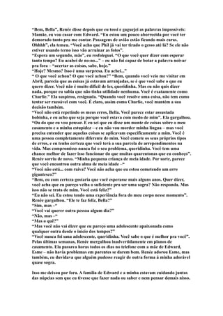 “Bem, Bella”, Renée disse depois que eu tossi e gaguejei as palavras impossíveis:
Mamãe, eu vou casar com Edward. “Eu estou um pouco aborrecida por você ter
demorado tanto pra me contar. Passagens de avião estão ficando mais caras.
Ohhhh”, ela temeu. “Você acha que Phil já vai ter tirado o gesso até lá? Se ele não
estiver usando terno isso vão arruinar as fotos”.
“Espera um segundo, mãe”, eu resfoleguei. “O que você quer dizer com esperar
tanto tempo? Eu acabei de no-no...” – eu não fui capaz de botar a palavra noivar
pra fora – “acertar as coisas, sabe, hoje.”
“Hoje? Mesmo? Isso é uma surpresa. Eu achei...”
“ O que você achou? O que você achou?” “Bem, quando você veio me visitar em
Abril, parecia que as coisas já estavam arranjadas, se é que você sabe o que eu
quero dizer. Você não é muito difícil de ler, queridinha. Mas eu não quis dizer
nada, porque eu sabia que não tinha utilidade nenhuma. Você é exatamente como
Charlie.” Ela suspirou, resignada. “Quando você resolve uma coisa, não tem como
tentar ser razoável com você. É claro, assim como Charlie, você mantém a sua
decisão também.
“Você não está repetindo os meus erros, Bella. Você parece estar assustada
bobinha, e eu acho que seja porque você estava com medo de mim”. Ela gargalhou.
“Ou do que eu vou pensar. E eu sei que eu disse um monte de coisas sobre o meu
casamento e a minha estupidez – e eu não vou morder minha língua – mas você
precisa entender que aquelas coisas se aplicavam especificamente a mim. Você é
uma pessoa completamente diferente de mim. Você comete os seus próprios tipos
de erros, e eu tenho certeza que você terá a sua parcela de arrependimentos na
vida. Mas compromisso nunca foi o seu problema, queridinha. Você tem uma
chance melhor de fazer isso funcionar do que muitas quarentonas que eu conheço”.
Renée sorriu de novo. “Minha pequena criança de meia idade. Por sorte, parece
que você encontrou outra alma de meia idade –“
“Você não está... com raiva? Você não acha que eu estou cometendo um erro
gigantesco?”
“Bem, eu com certeza gostaria que você esperasse mais alguns anos. Quer dizer,
você acha que eu pareço velha o suficiente pra ser uma sogra? Não responda. Mas
isso não se trata de mim. Você está feliz?”
“Eu não sei. Eu estou tendo uma experiência fora do meu corpo nesse momento”.
Renée gargalhou. “Ele te faz feliz, Bella?”
“Sim, mas –“
“Você vai querer outra pessoa algum dia?”
“Não, mas –“
“Mas o quê?”
“Mas você não vai dizer que eu pareço uma adolescente apaixonada como
qualquer outra desde o início dos tempos?”
“Você nunca foi uma adolescente, queridinha. Você sabe o que é melhor pra você”.
Pelas últimas semanas, Renée mergulhou inadvertidamente em planos de
casamento. Ela passava horas todos os dias no telefone com a mãe de Edward,
Esme – não havia problemas em parentes se darem bem. Renée adorou Esme, mas
também, eu duvidava que alguém pudesse reagir de outra forma á minha adorável
quase sogra.

Isso me deixou por fora. A família de Edward e a minha estavam cuidando juntas
das núpcias sem que eu tivesse que fazer nada ou saber e nem pensar demais nisso.
 