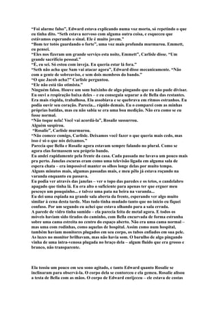 “Foi alarme falso”, Edward estava explicando numa voz morta, só repetindo o que
eu tinha dito. “Seth estava nervoso com alguma outra coisa, e esqueceu que
estávamos esperando o sinal. Ele é muito jovem.”
“Bom ter totós guardando o forte”, uma voz mais profunda murmurou. Emmett,
eu pensei.
“Eles nos fizeram um grande serviço esta noite, Emmett”, Carlisle disse. “Um
grande sacrifício pessoal.”
“É, eu sei. Só estou com inveja. Eu queria estar lá fora.”
“Seth não acha que Sam vai atacar agora”, Edward disse mecanicamente. “Não
com a gente de sobreaviso, e sem dois membros do bando.”
“O que Jacob acha?” Carlisle perguntou.
“Ele não está tão otimista.”
Ninguém falou. Houve um som baixinho de algo pingando que eu não pude divisar.
Eu ouvi a respiração baixa deles – e eu conseguia separar a de Bella das restantes.
Era mais ríspida, trabalhosa. Ela assobiava e se quebrava em ritmos estranhos. Eu
podia ouvir seu coração. Parecia... rápido demais. Eu o comparei com as minhas
próprias batidas, mas eu não sabia se era uma boa medição. Não era como se eu
fosse normal.
“Não toque nela! Você vai acordá-la”, Rosalie sussurrou.
Alguém suspirou.
 “Rosalie”, Carlisle murmurou.
“Não comece comigo, Carlisle. Deixamos você fazer o que queria mais cedo, mas
isso é só o que nós deixamos.”
Parecia que Bella e Rosalie agora estavam sempre falando no plural. Como se
agora elas formassem seu próprio bando.
Eu andei rapidamente pela frente da casa. Cada passada me lavava um pouco mais
pra perto. Janelas escuras eram como uma televisão ligada em alguma sala de
espera chata – era impossível manter os olhos longe delas por muito tempo.
Alguns minutos mais, algumas passadas mais, e meu pêlo já estava roçando na
varanda enquanto eu passava.
Eu podia ver através das janelas – ver o topo das paredes e os tetos, o candelabro
apagado que tinha lá. Eu era alto o suficiente para apenas ter que erguer meu
pescoço um pouquinho... e talvez uma pata na beira na varanda...
Eu dei uma espiada na grande sala aberta da frente, esperando ver algo muito
similar à cena desta tarde. Mas tudo tinha mudado tanto que no início eu fiquei
confuso. Por um segundo eu achei que estava olhando para a sala errada.
A parede de vidro tinha sumido – ela parecia feita de metal agora. E todos os
móveis haviam sido tirados do caminho, com Bella encurvada de forma estranha
sobre uma cama estreita no centro do espaço aberto. Não era uma cama normal –
mas uma com rodinhas, como aquelas de hospital. Assim como num hospital,
também haviam monitores plugados em seu corpo, os tubos enfiados em sua pele.
As luzes no monitor brilhavam, mas não havia som. O barulho de algo pingando
vinha de uma intra-venosa plugada no braço dela – algum fluido que era grosso e
branco, não transparente.



Ela tossiu um pouco em seu sono agitado, e tanto Edward quanto Rosalie se
inclinaram para observá-la. O corpo dela se contorceu e ela gemeu. Rosalie alisou
a testa de Bella com as mãos. O corpo de Edward enrijeceu – ele estava de costas
 