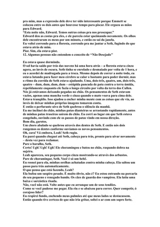 pra mim, mas a expressão dele deve ter sido interessante porque Emmett se
colocou entre os dois antes que houvesse tempo para piscar. Ele ergueu as mãos
para Edward.
“Esta noite não, Edward. Temos outras coisas pra nos preocupar.”
Edward deu as costas pra eles, e ele parecia estar queimando novamente. Os olhos
dele encontraram os meus por um minuto, e então eu sai da janela.
Eu voltei correndo para a floresta, correndo pra me juntar a Seth, fugindo do que
estava atrás de mim.
Pior. Sim, ela estava pior.
12. Algumas pessoas não entendem o conceito de ‘‘Não Desejado’’

Eu estava quase dormindo.
O sol havia saído por trás das nuvens há uma hora atrás – a floresta estava cinza
agora, ao invés de escura. Seth tinha se enrolado e desmaiado por volta de 1 hora, e
eu o acordei de madrugada para a troca. Mesmo depois de correr a noite toda, eu
estava lutando para fazer meu cérebro se calar o bastante para poder dormir, mas
o ritmo da corrida de Seth estava ajudando. Uma, dois-três, quatro, um, dois-três,
quatro – dum, dum, dum, dum – estúpida pancada de pata contra a terra úmida,
repetidamente enquanto ele fazia o longo circuito por volta da terra dos Cullen.
Nós já estávamos deixando pegadas no chão. Os pensamentos de Seth estavam
vazios, apenas uma mancha verde e cinza quando o mato voava para cima dele.
Estava tranqüilo. Isso ajudou a encher minha mente com as coisas que ele via, ao
invés de deixar minhas próprias imagens tomarem conta.
E então o perfurante uivo de Seth quebrou o silêncio da manhã.
Eu me inclinei do chão, minhas patas dianteiras se arrastando rapidamente, antes
de minhas patas traseiras saírem do chão. Eu corri ao lugar em que Seth estava
congelado, ouvindo com ele os passos de patas vindo em nossa direção.
Bom dia, garotos.
Um choro abalado se quebrou através dos dentes de Seth. E então nós dois
rangemos os dentes conforme ouvíamos os novos pensamentos.
Oh, cara! Vá embora, Leah! Seth rugiu.
Eu parei quando cheguei até Seth, cabeça para trás, pronto para uivar novamente
– desta vez para reclamar.
Pare o barulho, Seth.
Certo! Ugh! Ugh! Ugh! Ele choramingou e bateu no chão, raspando dobra na
sujeira.
Leah apareceu, seu pequeno corpo cinza mostrando-se através dos arbustos.
Pare de choramingar, Seth. Você é só um bebê.
Eu rosnei para ela, minhas orelhas achatadas contra minha cabeça. Ela saltou um
passo para trás automaticamente.
O que pensa que está fazendo, Leah?
Ela bufou um suspiro pesado. É muito óbvio, não é? Eu estou entrando na porcaria
do seu pequeno e renegado bando. Os cães de guarda dos vampiros. Ela latiu uma
baixa e sarcástica risada.
Não, você não está. Volte antes que eu arranque um de seus tendões.
Como se você pudesse me pegar. Ela riu e se abaixou para correr. Quer competir, ó
corajoso líder?
Eu respirei fundo, enchendo meus pulmões até que meus lados se destacassem.
Então quando tive certeza de que não iria gritar, soltei o ar com um sopro forte.
 