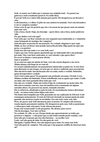 Seth, vá contar aos Cullen que é somente sua estúpida irmã – Eu pensei nas
palavras o mais cruelmente possível. Eu cuido disso.
É pra já! Seth era o único feliz demais para partir. Ele desapareceu em direção à
casa.
Leah lamentou, e o olhou. O pêlo em seus ombros levantando. Você está deixando-o
ir até os vampiros sozinho?
Estou certo de que ele preferia que eles o levassem do que passar mais um minuto
aqui com você.
Cala a boca, Jacob. Oops, me desculpe – quero dizer, cala a boca, maior poderoso
Alfa.
Por que diabos você está aqui?
Você acha que vou ficar sentada em casa enquanto meu irmãozinho se é voluntário
como brinquedo de mastigar dos vampiros?
Seth não quer ou precisa de sua proteção. Na verdade, ninguém te quer aqui.
Ohhh, ai, isso vai deixar uma grande marca.Ha,ela latiu. Diga quem me quer por
perto, e eu partirei.
Então isso não tem nada a ver com Seth, tem?
Lógico que tem. Estou apenas apontando que ser indesejada não é um princípio
pra mim. Não é um fator motivador, se você entende o que quero dizer.
Eu cerrei os dentes e tentei pensar direito.
Sam te mandou?
Se eu estivesse aqui em missão de Sam, você não estaria disposto a me ouvir.
Minha aliança está longe de ser com ele.
Eu escutei cuidadosamente aos pensamentos misturados as palavras. Se isso fosse
uma distração ou um truque, eu teria que ser alerto o suficiente para enxergá-los.
Mas não havia nada. Sua declaração não era nada, senão a verdade. Relutante,
quase desesperadora verdade.
Você é leal a mim agora? Eu perguntei com profundo sarcasmo. Uh-huh. Certo.
Minhas escolhas são limitadas. Estou trabalhando com as opções que tenho. Confie
em mim, não estou gostando disso mais que você.
Isso não era verdade. Tinha um irritável tipo de excitamento na mente dela. Ela
não estava contente com isso, mas ela também estava montando em alguma
estranha altura. Eu procurei sua mente, tentando entender.
Ela se enfureceu, ofendendo-se pela invasão. Eu normalmente tentava direcionar
Leah – eu nunca tentei achar lógica nela antes.
Nós fomos interrompidos por Seth, pensando em sua explicação de Edward. Leah
resmungou ansiosamente. O rosto de Edward, formado na mesma janela da noite
passada, não mostrou reação às novidades. Era um rosto vazio, sem vida.
Wow, ele parece mal. Seth murmurou para si mesmo. O vampiro não mostrou
reação àquele pensamento também. Ele desapareceu pela casa. Seth se posicionou
e voltou para onde estávamos. Leah relaxou um pouco.
O que está acontecendo? Leah perguntou. Me alcance para correr.
Não há desculpas. Você não vai ficar.
Na verdade, Sr. Alfa, eu vou. Porque desde que aparentemente eu tenho que
pertencer a alguém – e não pense que eu não tenha tentado partir sozinha, você
bem sabe por si mesmo que isso não funciona. – eu escolho você.
Leah, você não gosta de mim. Eu não gosto de você.
Obrigada, Capitão Óbvio. Isso não importa para mim. Eu estou com Seth.
Você não gosta de vampiros. Não acha que é um pequeno conflito de interesses bem
ali?
 