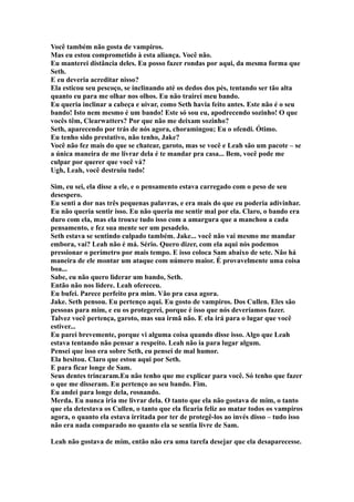 Você também não gosta de vampiros.
Mas eu estou comprometido à esta aliança. Você não.
Eu manterei distância deles. Eu posso fazer rondas por aqui, da mesma forma que
Seth.
E eu deveria acreditar nisso?
Ela esticou seu pescoço, se inclinando até os dedos dos pés, tentando ser tão alta
quanto eu para me olhar nos olhos. Eu não trairei meu bando.
Eu queria inclinar a cabeça e uivar, como Seth havia feito antes. Este não é o seu
bando! Isto nem mesmo é um bando! Este só sou eu, apodrecendo sozinho! O que
vocês têm, Clearwatters? Por que não me deixam sozinho?
Seth, aparecendo por trás de nós agora, choramingou; Eu o ofendi. Ótimo.
Eu tenho sido prestativo, não tenho, Jake?
Você não fez mais do que se chatear, garoto, mas se você e Leah são um pacote – se
a única maneira de me livrar dela é te mandar pra casa... Bem, você pode me
culpar por querer que você vá?
Ugh, Leah, você destruiu tudo!

Sim, eu sei, ela disse a ele, e o pensamento estava carregado com o peso de seu
desespero.
Eu senti a dor nas três pequenas palavras, e era mais do que eu poderia adivinhar.
Eu não queria sentir isso. Eu não queria me sentir mal por ela. Claro, o bando era
duro com ela, mas ela trouxe tudo isso com a amargura que a manchou a cada
pensamento, e fez sua mente ser um pesadelo.
Seth estava se sentindo culpado também. Jake... você não vai mesmo me mandar
embora, vai? Leah não é má. Sério. Quero dizer, com ela aqui nós podemos
pressionar o perímetro por mais tempo. E isso coloca Sam abaixo de sete. Não há
maneira de ele montar um ataque com número maior. É provavelmente uma coisa
boa...
Sabe, eu não quero liderar um bando, Seth.
Então não nos lidere. Leah ofereceu.
Eu bufei. Parece perfeito pra mim. Vão pra casa agora.
Jake. Seth pensou. Eu pertenço aqui. Eu gosto de vampiros. Dos Cullen. Eles são
pessoas para mim, e eu os protegerei, porque é isso que nós deveríamos fazer.
Talvez você pertença, garoto, mas sua irmã não. E ela irá para o lugar que você
estiver...
Eu parei brevemente, porque vi alguma coisa quando disse isso. Algo que Leah
estava tentando não pensar a respeito. Leah não ia para lugar algum.
Pensei que isso era sobre Seth, eu pensei de mal humor.
Ela hesitou. Claro que estou aqui por Seth.
E para ficar longe de Sam.
Seus dentes trincaram.Eu não tenho que me explicar para você. Só tenho que fazer
o que me disseram. Eu pertenço ao seu bando. Fim.
Eu andei para longe dela, rosnando.
Merda. Eu nunca iria me livrar dela. O tanto que ela não gostava de mim, o tanto
que ela detestava os Cullen, o tanto que ela ficaria feliz ao matar todos os vampiros
agora, o quanto ela estava irritada por ter de protegê-los ao invés disso – tudo isso
não era nada comparado no quanto ela se sentia livre de Sam.

Leah não gostava de mim, então não era uma tarefa desejar que ela desaparecesse.
 