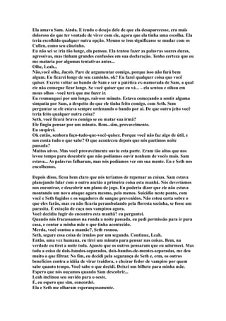 Ela amava Sam. Ainda. E tendo o desejo dele de que ela desaparecesse, era mais
doloroso do que ter vontade de viver com ele, agora que ela tinha uma escolha. Ela
teria escolhido qualquer outra opção. Mesmo se isso significasse se mudar com os
Cullen, como seu cãozinho.
Eu não sei se iria tão longe, ela pensou. Ela tentou fazer as palavras soares duras,
agressivas, mas tinham grandes confusões em sua declaração. Tenho certeza que eu
me mataria por algumas tentativas antes...
Olhe, Leah...
Não,você olhe, Jacob. Pare de argumentar comigo, porque isso não fará bem
algum. Eu ficarei longe de seu caminho, ok? Eu farei qualquer coisa que você
quiser. Exceto voltar ao bando de Sam e ser a patética ex-namorada de Sam, a qual
ele não consegue ficar longe. Se você quiser que eu vá... – ela sentou e olhou em
meus olhos –você terá que me fazer ir.
Eu resmunguei por um longo, raivoso minuto. Estava começando a sentir alguma
simpatia por Sam, a despeito do que ele tinha feito comigo, com Seth. Sem
perguntar se ele estava sempre ordenando o bando por aí. De que outro jeito você
teria feito qualquer outra coisa?
Seth, você ficará bravo comigo se eu matar sua irmã?
Ele fingiu pensar por um minuto. Bem...sim, provavelmente.
Eu suspirei.
Ok então, senhora faço-tudo-que-você-quiser. Porque você não faz algo de útil, e
nos conta tudo o que sabe? O que aconteceu depois que nós partimos noite
passada?
Muitos uivos. Mas você provavelmente ouviu esta parte. Eram tão altos que nos
levou tempo para descobrir que não podíamos ouvir nenhum de vocês mais. Sam
estava... As palavras falharam, mas nós podíamos ver em sua mente. Eu e Seth nos
encolhemos.

Depois disso, ficou bem claro que nós teríamos de repensar as coisas. Sam estava
planejando falar com o outro ancião a primeira coisa esta manhã. Nós deveríamos
nos encontrar, e descobrir um plano de jogo. Eu poderia dizer que ele não estava
montando um novo ataque agora mesmo, pelo menos. Suicídio neste ponto, com
você e Seth fugidos e os sugadores de sangue prevenidos. Não estou certa sobre o
que eles farão, mas eu não ficaria perambulando pela floresta sozinha, se fosse um
parasita. É estação de caça nos vampiros agora.
Você decidiu fugir do encontro esta manhã? eu perguntei.
Quando nós fracassamos na ronda a noite passada, eu pedi permissão para ir para
casa, e contar a minha mãe o que tinha acontecido.
Merda, você contou a mamãe?, Seth rosnou.
Seth, segure essa coisa de irmãos por um segundo. Continue, Leah.
Então, uma vez humana, eu tirei um minuto para pensar nas coisas. Bem, na
verdade eu tirei a noite toda. Aposto que os outros pensaram que eu adormeci. Mas
toda a coisa de dois-bandos-separados, dois-bandos-de-mentes-separadas, me deu
muito o que filtrar. No fim, eu decidi pela segurança de Seth e, erm, os outros
benefícios contra a idéia de virar traidora, e cheirar fedor de vampiro por quem
sabe quanto tempo. Você sabe o que decidi. Deixei um bilhete para minha mãe.
Espero que nós ouçamos quando Sam descobrir...
Leah inclinou seu ouvido para o oeste.
É, eu espero que sim, concordei.
Ela e Seth me olharam esperançosamente.
 