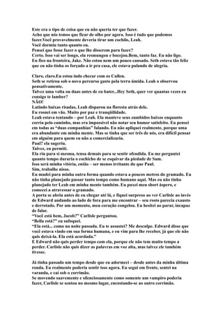 Este era o tipo de coisa que eu não queria ter que fazer.
Acho que nós temos que ficar de olho por agora. Isso é tudo que podemos
fazer.Você provavelmente deveria tirar um cochilo, Leah.
Você dormiu tanto quanto eu.
Pensei que fosse fazer o que lhe disserem para fazer?
Certo. Isso vai ser longo, ela resmungou e bocejou.Bem, tanto faz. Eu não ligo.
Eu fico na fronteira, Jake. Não estou nem um pouco cansado. Seth estava tão feliz
que eu não tinha os forçado a ir pra casa, ele estava pulando de alegria.

Claro, claro.Eu estou indo checar com os Cullen.
Seth se retirou sob o novo percurso gasto pela terra úmida. Leah o observou
pensativamente.
Talvez uma volta ou duas antes de eu bater...Hey Seth, quer ver quantas vezes eu
consigo te lamber?
NÃO!
Latindo baixas risadas, Leah disparou na floresta atrás dele.
Eu rosnei em vão. Muito por paz e tranqüilidade.
Leah estava tentando – por Leah. Ela manteve seus zumbidos baixos enquanto
corria pelo caminho, mas era impossível não notar seu humor satisfeito. Eu pensei
em todas as “duas companhias” falando. Eu não apliquei realmente, porque uma
era abundante em minha mente. Mas se tinha que ser três de nós, era difícil pensar
em alguém para quem eu não a comercializaria.
Paul? ela sugeriu.
Talvez, eu permiti.
Ela riu para si mesma, tensa demais para se sentir ofendida. Eu me perguntei
quanto tempo duraria o cochicho de se esquivar da piedade de Sam.
Isso será minha vitória, então – ser menos irritante do que Paul.
Sim, trabalhe nisso.
Eu mudei para minha outra forma quando estava a poucos metros do gramado. Eu
não tinha planejado passar tanto tempo como humano aqui. Mas eu não tinha
planejado ter Leah em minha mente também. Eu puxei meu short áspero, e
comecei a atravessar o gramado.
A porta se abriu antes de eu chegar até lá, e fiquei surpreso ao ver Carlisle ao invés
de Edward andando ao lado de fora para me encontrar – seu rosto parecia exausto
e derrotado. Por um momento, meu coração congelou. Eu hesitei ao parar, incapaz
de falar.
“Você está bem, Jacob?” Carlisle perguntou.
“Bella está?” eu sufoquei.
“Ela está... como na noite passada. Eu te assustei? Me desculpe. Edward disse que
você estava vindo em sua forma humana, e eu vim para lhe receber, já que ele não
quis deixá-la. Ela está acordada.”
E Edward não quis perder tempo com ela, porque ele não tem muito tempo a
perder. Carlisle não quis dizer as palavras em voz alta, mas talvez ele também
tivesse.

Já tinha passado um tempo desde que eu adormeci – desde antes da minha última
ronda. Eu realmente poderia sentir isso agora. Eu segui em frente, sentei na
varanda, e caí sob o corrimão.
Se movendo suavemente e silenciosamente como somente um vampiro poderia
fazer, Carlisle se sentou no mesmo lugar, encostando-se ao outro corrimão.
 