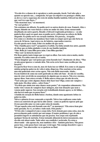 “Eu não tive a chance de te agradecer a noite passada, Jacob. Você não sabe o
quanto eu aprecio sua.... compaixão. Sei que seu objetivo era proteger a Bella, mas
eu devo a você a segurança do resto de minha família também. Edward me disse o
que você teve que fazer...”
“Não mencione isso,” eu murmurei.
“Se você prefere.”
Nós sentamos em silêncio. Eu podia ouvir os outros dentro de casa. Emmett, Alice e
Jasper, falando em vozes baixas e sérias no andar de cima. Esme sussurrando
desafinada em outro quarto. Rosalie e Edward respirando próximos a – eu não
poderia dizer qual era qual, mas eu podia ouvir a diferença no esforço de Bella
ofegando. Eu podia ouvir seu coração também. Ele parecia... irregular.
Era como se o destino me mandasse fazer tudo eu sempre jurei que não faria no
curso de 24 horas. Aqui estava eu, de bobeira, esperando-a morrer.
Eu não queria ouvir mais. Falar era melhor do que ouvir.
“Ela é família para você?” perguntei a Carlisle. Eu tinha notado isso antes, quando
ele disse que eu tinha ajudado o resto de sua família também.
“Sim. Bella já é uma filha para mim. Uma filha querida.”
“Mas você vai deixá-la morrer.”
Ele ficou quieto tanto tempo que eu ergui os olhos. Seu rosto estava muito, muito
cansado. Eu sabia como ele se sentia.
“Posso imaginar que você pensa que estou fazendo isso”, finalmente ele disse. “Mas
eu não posso ignorar a vontade dela. Não seria certo fazer uma escolha por ela,
forçá-la.”
Eu queria ficar bravo com ele, mas ele fazia isso ser difícil. Era como se ele jogasse
minhas próprias palavras de volta à mim, dispersas. Elas soariam certas antes,
mas não poderiam estar certas agora. Não com Bella morrendo. Ainda...
Eu me lembrei de como me senti quebrado no chão sob Sam – de não ter escolha,
mas de estar envolvido no assassinato de alguém que eu amava. Não era o mesmo,
apesar disso. Sam estava errado. E Bella amava coisas que ela não deveria.
“Você acha que existe alguma chance dela fazer isso? Digo, como um vampiro e
tudo mais. Ela disse sobre... sobre Esme.”
“Eu diria que ainda tem uma chance neste ponto,” ele respondeu calmamente. “Eu
tenho visto veneno de vampiros fazer milagres, mas tem situações que nem o
veneno pode superar. Seu coração está trabalhando demais agora; se ele falhar...
não haverá nada que eu possa fazer.”
A batida do coração de Bella bateu e hesitou, dando uma agonizante ênfase às
palavras dele.
Talvez o planeta tivesse começado a regredir. Talvez isso explicasse como tudo
estava ao contrário do que havia sido ontem – como eu poderia esperar pelo que
tivesse parecido uma vez com a pior coisa do mundo.
“O que aquela coisa está fazendo com ela?” eu murmurei. “Ela estava bem pior
noite passada. Eu vi...os tubos e tudo mais. Pela janela.”
“O feto não é compatível com o corpo dela. Forte demais para uma coisa, mas ela
provavelmente pode resistir por um tempo. O maior problema é que ele não a
permitirá ingerir as substâncias que ela precisa. Seu corpo está rejeitando
qualquer forma de nutrição. Estou tentando alimentá-la introvenosamente, mas
ela não está absorvendo. Tudo sobre sua condição é acelerada. Eu estou a
observando – não apenas ela, mas também o feto – faminto pela hora. Não posso
parar isso, e não posso fazer com que vá devagar. Não consigo descobrir o que o
feto quer.” Sua aborrecida voz se quebrou ao final.
 