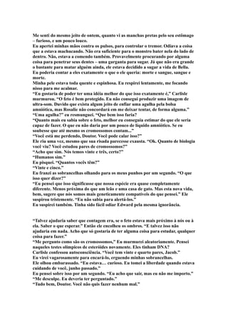 Me senti do mesmo jeito de ontem, quanto vi as manchas pretas pelo seu estômago
– furioso, e um pouco louco.
Eu apertei minhas mãos contra os pulsos, para controlar o tremor. Odiava a coisa
que a estava machucando. Não era suficiente para o monstro bater nela do lado de
dentro. Não, estava a comendo também. Provavelmente procurando por alguma
coisa para penetrar seus dentes – uma garganta para sugar. Já que não era grande
o bastante para matar alguém ainda, ele estava decidido a sugar a vida de Bella.
Eu poderia contar a eles exatamente o que o ele queria: morte e sangue, sangue e
morte.
Minha pele estava toda quente e espinhosa. Eu respirei lentamente, me focando
nisso para me acalmar.
“Eu gostaria de poder ter uma idéia melhor do que isso exatamente é,” Carlisle
murmurou. “O feto é bem protegido. Eu não consegui produzir uma imagem de
ultra-som. Duvido que exista algum jeito de enfiar uma agulha pela bolsa
amniótica, mas Rosalie não concordará em me deixar tentar, de forma alguma.”
“Uma agulha?” eu resmunguei. “Que bem isso faria?
“Quanto mais eu sabia sobre o feto, melhor eu conseguia estimar do que ele seria
capaz de fazer. O que eu não daria por um pouco de líquido amniótico. Se eu
soubesse que até mesmo os cromossomos contam...”
“Você está me perdendo, Doutor. Você pode calar isso?”
Ele riu uma vez, mesmo que sua risada parecesse exausta. “Ok. Quanto de biologia
você viu? Você estudou pares de cromossomos?”
“Acho que sim. Nós temos vinte e três, certo?”
“Humanos sim.”
Eu pisquei. “Quantos vocês têm?”
“Vinte e cinco.”
Eu franzi as sobrancelhas olhando para os meus punhos por um segundo. “O que
isso quer dizer?”
“Eu pensei que isso significasse que nossa espécie era quase completamente
diferente. Menos próxima do que um leão e uma casa de gato. Mas esta nova vida,
bem, sugere que nós somos mais geneticamente compatíveis do que pensei.” Ele
suspirou tristemente. “Eu não sabia para alertá-los.”
Eu suspirei também. Tinha sido fácil odiar Edward pela mesma ignorância.


“Talvez ajudaria saber que contagem era, se o feto estava mais próximo à nós ou à
ela. Saber o que esperar.” Então ele encolheu os ombros. “E talvez isso não
ajudaria em nada. Acho que só gostaria de ter alguma coisa para estudar, qualquer
coisa para fazer.”
“Me pergunto como são os cromossomos,” Eu murmurei aleatoriamente. Pensei
naqueles testes olímpicos de esteróides novamente. Eles tinham DNA?
Carlisle confessou autoconsciência. “Você tem vinte e quarto pares, Jacob.”
Eu virei vagarosamente para encará-lo, erguendo minhas sobrancelhas.
Ele olhou embarassado. “Eu estava… curioso. Eu tomei a liberdade quando estava
cuidando de você, junho passado.”
Eu pensei sobre isso por um segundo. “Eu acho que sair, mas eu não me importo.”
“Me desculpe. Eu deveria ter perguntado.”
“Tudo bem, Doutor. Você não quis fazer nenhum mal.”
 