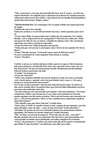 “Não, eu prometo a você que não pretendia lhe fazer mal. É só que... eu acho sua
espécie fascinante. Eu suponho que os elementos da natureza de vampiro parecem
rotina para mim através dos séculos. A divergência de sua família da humanidade é
muito mais interessante. Mágica, quase.”

"Bibbidi-Bobbidi-Boo' Eu resmunguei. Ele era igual a Bella com aquela porcaria
de magia.
Carlisle deu outro riso cansado.
Então nós ouvimos a voz de Edward dentro da casa, e ambos paramos para ouvi-
lo.
“Eu já venho, Bella. Eu quero falar com Carlisle por um momento. Na verdade,
Rosalie, você se importaria de me acompanhar?” Edward soava diferente. Tinha
um pouco de vida em sua voz morta. A fagulha de alguma coisa. Não exatamente
esperança, mas talvez o desejo de esperança.
“O que foi, Edward?” Bella perguntou roucamente.
“Nada com que você precise se preocupar, amor. Só levará um segundo. Por favor,
Rose?”
“Esme?” Rosalie chamou. “Você pode tomar conta de Bella pra mim?”
Eu ouvi o murmúrio do vento enquanto Esme descia as escadas.
“Claro,” Ela disse.


Carlisle se mexeu, se contorcendo para olhar a porta na espera. Edward passou
pela porta primeiro, com Rosalie bem atrás. Sua expressão estava como sua voz,
não mais morta. Ele parecia intensamente focado. Rosalia parecia desconfiada.
Edward fechou a porta por trás dela.
“Carlisle,” ele murmurou.
“O que foi, Edward?”
“Talvez nós estejamos lidando com isso da maneira errada. Eu estava escutando
você e Jacob agora, e quando vocês estavam falando sobre o que o.... feto quer,
Jacob teve um pensamento interessante.”
Eu? O que eu havia pensado? Além do meu ódio óbvio pela coisa? Ao menos eu
não estava sozinho nisso. Eu poderia dizer que Edward tinha dificuldade em dizer
um termo tão moderado como feto.
“Nós não tínhamos nos concentrado neste ângulo,” Edward continuou. “Nós temos
tentado dar a Bella o que ela precisa. E seu corpo está aceitando isso tão bem
quanto qualquer um dos nossos aceitaria. Talvez nós devêssemos nos concentrar no
que o.... feto precisa primeiro. Talvez se nós o satisfazermos, poderíamos ajudá-la
mais efetivamente.”
“Não entendi o que quer dizer, Edward.” Carlisle disse.
“Pense nisso, Carlisle. Se aquela criatura é mais vampira do que humana, você não
pode adivinhar o que ela quer – o que ela não está tendo? Jacob adivinhou.”
Adivinhei? Eu pensei na conversa, tentando lembrar que pensamentos mantive
guardados. Me lembrei ao mesmo tempo que Carlisle entendeu.
“Oh,” ele disse em um tom de suspresa. “Você acha que ele está... com sede?”
Rosalie assobiou através de sua respiração. Ela não estava mais desconfiada. Seu
rosto perfeito revoltado estava iluminado, seus olhos completos de excitação.
“Claro,” ela murmurou. “Carlisle, nós temos todo tipo de O negativo economizado
para Bella. É uma boa idéia,” ela adicionou, sem olhar para mim.
 