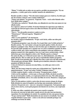 “Hmm,” Carlisle pôs as mãos em seu queixo, perdido em pensamento. “Eu me
pergunto... e então, qual seria a melhor maneira de administrar...”

Rosalie sacudiu a cabeça. “Nós não temos tempos para ser criativos. Eu diria que
nós deveríamos começar com o modo tradicional.”
“Espere um minuto,” eu sussurrei. “Esperem. Vocês – vocês estão falando sobre
fazer Bella beber sangue?”
“Foi idéia sua, cachorro,” Rosalie disse, me olhando de cara feia sem nunca ter me
olhado muito.
Eu a ignorei e observei Carlisle. O mesmo fantasma de esperança que tinha na
expressão de Edward agora estava nos olhos do Doutor. Ele apertou os lábios,
especulando.
“Isso é...” Eu não podia encontrar a palavra certa.
“Monstruoso?” Edward sugeriu. “Repulsivo?”
“Demais.”
“Mas e se isso ajudá-la?” ele murmurou.
Eu sacudi a cabeça irritadamente. “O que vocês farão, enfiar um tubo pela
garganta dela?”
“Eu planejo perguntar o que ela acha. Eu só quis falar com Carlisle primeiro.”
Rosalie acenou. “Se você contar a ela que isso pode ajudar o bebê, ela estará
disposta a qualquer coisa. Mesmo se nós tivermos que os alimentar com um tubo.”
Eu percebi então quando ouvi o quanto sua voz estava romântica quando ela disse
a palavra bebê, que a loira concordaria com qualquer coisa que ajudasse ao
pequeno monstro de vida-sugadora. Isso era o que estava acontecendo, o fator
misterioso que estava ligando os dois a eles? Rosalie queria a criança?
Do canto do olho, eu vi Edward acenar uma vez, distraidamente, sem olhar em
minha direção. Mas eu sabia que ele estava respondendo minhas perguntas.
Huh. Eu não teria pensado que a Barbie fria como o gelo teria um lado maternal.
Tão grande para proteger Bella – Rosalie provavelmente colocaria o tubo na
garganta de Bella ela mesma.
A boca de Edward se amassou em uma linha, e eu sabia que estava certo
novamente.
“Bem, nós não temos tempo de sentar por aí discutindo isso,” Rosalie disse
impacientemente. “O que você acha, Carlisle? Podemos tentar?”
Carlisle respirou fundo, e então se levantou “Perguntaremos a Bella.”
A loira sorriu orgulhosa – certeza que, se fosse para Bella, ela daria seu jeito.
Eu me arrastei pelas escadas, e os segui para dentro da casa. Não sabia porque.
Mórbida curiosidade, talvez. Era como um filme de terror. Monstros e sangue por
todo lugar.
Talvez eu não pudesse resistir a outra dose do meu escasso estoque de drogas.
Bella deitada na cama de hospital, sua barriga uma montanha embaixo do
cobertor. Ela parecia cera – sem cor e um pouco transparente. Você pensaria que
ela já estava morta, exceto pelo pequeno movimento de seu tórax, sua respiração
fraca.
E então seus olhos, seguindo nós quatro com exaustiva suspeita.
Os outros já estavam ao lado dela, voando através da sala com movimentos
repentinos. Era horripilante de assistir. Eu caminhei até eles com passos lentos.
“O que está havendo?” Bella demandou em um sussurro arranhado. Sua mão
raspada debatia-se para cima – como se ela estivesse tentando proteger seu
estômago em forma de balão.
 