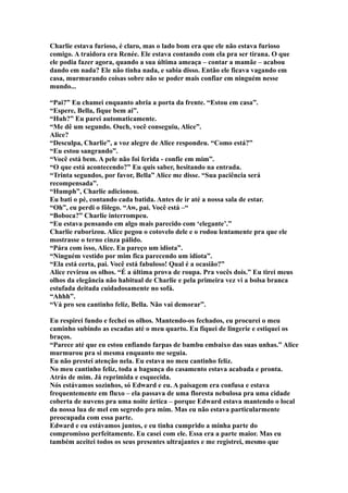 Charlie estava furioso, é claro, mas o lado bom era que ele não estava furioso
comigo. A traidora era Renée. Ele estava contando com ela pra ser tirana. O que
ele podia fazer agora, quando a sua última ameaça – contar a mamãe – acabou
dando em nada? Ele não tinha nada, e sabia disso. Então ele ficava vagando em
casa, murmurando coisas sobre não se poder mais confiar em ninguém nesse
mundo...

“Pai?” Eu chamei enquanto abria a porta da frente. “Estou em casa”.
“Espere, Bella, fique bem ai”.
“Huh?” Eu parei automaticamente.
“Me dê um segundo. Ouch, você conseguiu, Alice”.
Alice?
“Desculpa, Charlie”, a voz alegre de Alice respondeu. “Como está?”
“Eu estou sangrando”.
“Você está bem. A pele não foi ferida - confie em mim”.
“O que está acontecendo?” Eu quis saber, hesitando na entrada.
“Trinta segundos, por favor, Bella” Alice me disse. “Sua paciência será
recompensada”.
“Humph”, Charlie adicionou.
Eu bati o pé, contando cada batida. Antes de ir até a nossa sala de estar.
“Oh”, eu perdi o fôlego. “Aw, pai. Você está –“
“Boboca?” Charlie interrompeu.
“Eu estava pensando em algo mais parecido com ‘elegante’.”
Charlie ruborizou. Alice pegou o cotovelo dele e o rodou lentamente pra que ele
mostrasse o terno cinza pálido.
“Pára com isso, Alice. Eu pareço um idiota”.
“Ninguém vestido por mim fica parecendo um idiota”.
“Ela está certa, pai. Você está fabuloso! Qual é a ocasião?”
Alice revirou os olhos. “É a última prova de roupa. Pra vocês dois.” Eu tirei meus
olhos da elegância não habitual de Charlie e pela primeira vez vi a bolsa branca
estufada deitada cuidadosamente no sofá.
“Ahhh”.
“Vá pro seu cantinho feliz, Bella. Não vai demorar”.

Eu respirei fundo e fechei os olhos. Mantendo-os fechados, eu procurei o meu
caminho subindo as escadas até o meu quarto. Eu fiquei de lingerie e estiquei os
braços.
“Parece até que eu estou enfiando farpas de bambu embaixo das suas unhas.” Alice
murmurou pra si mesma enquanto me seguia.
Eu não prestei atenção nela. Eu estava no meu cantinho feliz.
No meu cantinho feliz, toda a bagunça do casamento estava acabada e pronta.
Atrás de mim. Já reprimida e esquecida.
Nós estávamos sozinhos, só Edward e eu. A paisagem era confusa e estava
frequentemente em fluxo – ela passava de uma floresta nebulosa pra uma cidade
coberta de nuvens pra uma noite ártica – porque Edward estava mantendo o local
da nossa lua de mel em segredo pra mim. Mas eu não estava particularmente
preocupada com essa parte.
Edward e eu estávamos juntos, e eu tinha cumprido a minha parte do
compromisso perfeitamente. Eu casei com ele. Essa era a parte maior. Mas eu
também aceitei todos os seus presentes ultrajantes e me registrei, mesmo que
 