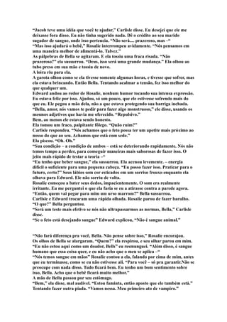 “Jacob teve uma idéia que você te ajudar,” Carlisle disse. Eu desejei que ele me
deixasse fora disso. Eu não tinha sugerido nada. Dê o crédito ao seu marido
sugador de sangue, onde isso pertencia. “Não será.... prazeroso, mas –“
“Mas isso ajudará o bebê,” Rosalie interrompeu avidamente. “Nós pensamos em
uma maneira melhor de alimentá-lo. Talvez.”
As pálpebras de Bella se agitaram. E ela tossiu uma fraca risada. “Não
prazeroso?” ela sussurrou. “Deus, isso será uma grande mudança.” Ela olhou ao
tubo preso em sua mão e tossiu de novo.
A loira riu para ela.
A garota olhou como se ela tivesse somente algumas horas, e tivesse que sofrer, mas
ela estava brincando. Então Bella. Tentando acalmar a tensão, fez isso melhor do
que qualquer um.
Edward andou ao redor de Rosalie, nenhum humor tocando sua intensa expressão.
Eu estava feliz por isso. Ajudou, só um pouco, que ele estivesse sofrendo mais do
que eu. Ele pegou a mão dela, não a que estava protegendo sua barriga inchada.
“Bella, amor, nós vamos te pedir para fazer algo monstruoso,” ele disse, usando os
mesmos adjetivos que havia me oferecido. “Repulsivo.”
Bem, ao menos ele estava sendo honesto.
Ela tomou um fraco, palpitante fôlego. “Quão ruim?”
Carlisle respondeu. “Nós achamos que o feto possa ter um apetite mais próximo ao
nosso do que ao seu. Achamos que está com sede.”
Ela piscou. “Oh. Oh.”
“Sua condição – a condição de ambos – está se deteriorando rapidamente. Nós não
temos tempo a perder, para conseguir maneiras mais saborosas de fazer isso. O
jeito mais rápido de testar a teoria –“
“Eu tenho que beber sangue,” ela sussurrou. Ela acenou levemente. – energia
difícil o suficiente para uma pequena cabeça. “Eu posso fazer isso. Praticar para o
futuro, certo?” Seus lábios sem cor esticados em um sorriso frouxo enquanto ela
olhava para Edward. Ele não sorriu de volta.
Rosalie começou a bater seus dedos, impacientemente. O som era realmente
irritante. Eu me perguntei o que ela faria se eu a atirasse contra a parede agora.
“Então, quem vai pegar para mim um urso marrom?” Bella sussurrou.
Carlisle e Edward trocaram uma rápida olhada. Rosalie parou de fazer barulho.
“O que?” Bella perguntou.
“Será um teste mais efetivo se nós não ultrapassarmos as normas, Bella,” Carlisle
disse.
“Se o feto está desejando sangue” Edward explicou, “Não é sangue animal.”


“Não fará diferença pra você, Bella. Não pense sobre isso,” Rosalie encorajou.
Os olhos de Bella se alargaram. “Quem?” ela respirou, e seu olhar parou em mim.
“Eu não estou aqui como um doador, Bells” eu resmunguei. “Além disso, é sangue
humano que essa coisa quer, e eu não acho que o meu se aplica –“
“Nós temos sangue em mãos” Rosalie contou a ela, falando por cima de mim, antes
que eu terminasse, como se eu não estivesse ali. “Para você – só pra garantir.Não se
preocupe com nada disso. Tudo ficará bem. Eu tenho um bom sentimento sobre
isso, Bella. Acho que o bebê ficará muito melhor.”
A mão de Bella passou por seu estômago.
“Bem,” ela disse, mal audível. “Estou faminta, então aposto que ele também está.”
Tentando fazer outra piada. “Vamos nessa. Meu primeiro ato de vampiro.”
 
