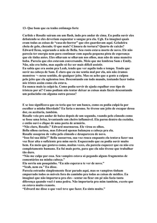 13- Que bom que eu tenho estômago forte

Carlisle e Rosalie saíram em um flash, indo pro andar de cima. Eu podia ouvir eles
debatendo se eles deveriam esquentar o sangue pra ela. Ugh. Eu imaginei quais
eram todas as coisas de “casa-de-horror” que eles guardavam aqui. Geladeira
cheia de gelo, checado. O que mais? Câmara de tortura? Quarto de caixão?
Edward ficou, segurando a mão de Bella. Seu rosto estava morto de novo. Ele não
parecia ter energia nem para continuar com aquela pequena pista de esperança
que ele tinha antes. Eles olhavam se olhavam nos olhos, mas não de uma maneira
boba. Parecia que eles estavam conversando. Meio que me lembrou Sam e Emily.
Não, não era bobo, mas aquilo só fez ser mais difícil assistir.
Eu sabia que era assim pra Leah, tendo que ver aquilo todo o tempo. Tendo que
ouvir na cabeça de Sam. É claro que eu me sentia mal por ela, nós não éramos
monstros ¬- nesse sentido, de qualquer jeito. Mas eu acho que a gente a culpou
pelo jeito que ela agüentou isso. Descontando em todo mundo, tentando fazer todos
nós tristes assim como ela estava.
Eu nunca mais ia culpá-la. Como podia servir de ajuda espalhar esse tipo de
tristeza por aí? Como podiam não tentar deixar as coisas mais fáceis descontando
um pedacinho em alguma outra pessoa?


E se isso significava que eu teria que ter um banco, como eu podia culpá-la por
escolher a minha liberdade? Eu faria o mesmo. Se tivesse um jeito de escapar dessa
dor, eu aceitaria, também.
Rosalie veio pro andar de baixo depois de um segundo, voando pelo cômodo como
se fosse uma brisa, levantando um cheiro inflamável. Ela parou dentro da cozinha,
e então ouvi o clique de uma porta de armário.
“Não claro, Rosalie.” Edward murmurou. Ele virou os olhos.
Bella olhou curiosa, mas Edward apenas balançou a cabeça pra ela.
Rosalie assoprou de volta pelo cômodo e desapareceu de novo.
“Isso foi sua idéia?” Bella sussurrou, sua voz rouca enquanto ela tentava fazer sua
voz ficar alta o suficiente pra mim ouvir. Esquecendo que eu podia ouvir muito
bem. Eu meio que gostava como, muitas vezes, ela parecia esquecer que eu não era
completamente humano. Eu fui mais perto, para que ela não tivesse que trabalhar
tão duro.
“Não me culpe por essa. Seu vampiro estava só pegando alguns fragmentos de
comentários na minha cabeça.”
Ela sorriu um pouquinho. “Eu não esperava te ver de novo.”
“Yeah, nem eu.” Eu disse.
Parecia estranho simplesmente ficar parado aqui, mas os vampiros tinham
empurrado todos os móveis fora do caminho pra todas as coisas de médico. Eu
imaginei que não importava pra eles - sentar ou ficar em pé não fazia tanta
diferença quando você é uma pedra. Não importaria pra mim também, exceto que
eu estava muito exausto.
“Edward me disse o que você teve que fazer. Eu sinto muito.”
 