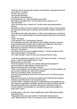 “Tudo bem. Era só uma questão de tempo eu não obedecer a algo que Sam queria
que eu fizesse.” Eu menti.
“E Seth,” ela sussurrou.
“Ele está feliz em ajudar.”
“Eu odeio te causar problemas.”
Eu dei risada uma vez - mais um latido do que risada.
Ela respirou um suspiro fraco. “Eu acho que isso não é nada novo, é?”
“Não, não muito.”
“Você não tem que ficar e assistir isso,” ela disse, quase não pronunciando as
palavras.
Eu poderia ir embora. Era provavelmente uma boa idéia. Mas se eu fosse, do jeito
que ela está parecendo agora, eu poderia estar perdendo os últimos 15 minutos de
sua vida.
“Eu realmente não tenho onde mais ir,” eu disse a ela, tentando tirar a emoção da
minha voz. “Esse negócio de lobo é bem menos apelativo desde que Leah se juntou
a nós.”
“Leah?” ela ofegou.
“Você não disse a ela?” Eu perguntei a Edward.
Ele só discordou sem mover seus olhos do rosto de Bella. Eu podia ver que não
eram novidades muito excitantes pra ele, não uma novidade que valia a pena
dividir com os coisas mais importantes acontecendo.
Bella não levou numa boa. Parecia ser novidades ruins pra ela.
“Por quê?” ela respirou.
Eu não quis entrar na versão estendida da história. “Pra ficar de olho no Seth.”
“Mas Leah nos odeia,” ela sussurrou.
Nós. Legal. Eu pude ver que ela estava com medo, por fim das contas.

“Leah não vai importunar ninguém,” Só eu. “Ela está no meu bando “- eu fiz uma
careta - “então ela segue minhas ordens.” Ugh.
Bella não pareceu convencida.
“Você tem medo de Leah, mas você é melhor amiga da loira psicopata?”
Ouvi um assobio no andar décima. Legal, ela me ouviu.
Bella carrancou pra mim. “Não. Rose... entende.”
“Yeah,” eu resmunguei. “Ela entende que você vai morrer e ela não se importa, até
que ela tenha o mutante são e salvo fora do negócio.”
“Pare de ser um idiota, Jacob.” Ela sussurrou.
Ela parecia fraca demais pra ficar brava. Eu tentei sorrir. “Você diz isso como se
fosse possível.”
Bella tentou não sorrir de volta por um segundo, mas no final ela não conseguia
controlar; seus lábios fracos se curvaram nos cantos.
E então Carlisle e a psicopata estavam lá. Carlisle tinha um copo plástico em sua
mão- daquelas com tampa e canudinho. Oh-não claro, agora eu entendi. Edward
não queria que Bella tivesse que pensar mais do que o necessário no que ela
estivesse fazendo. Você não podia ver o que tinha no copo de jeito nenhum. Eu
podia sentir o cheiro.

Carlisle hesitou, a mão com o copo estendida pela metade. Bella olhou, ficando
assustada de novo.
“Nós podemos tentar por outro método,” Carlisle disse silenciosamente.
“Não,” Bella sussurrou. “Não, eu vou tentar isso antes. Nós não temos tempo...”
 