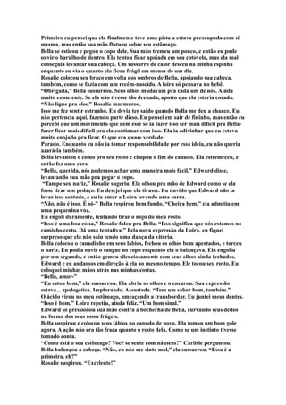 Primeiro eu pensei que ela finalmente teve uma pista a estava preocupada com si
mesma, mas então sua mão flutuou sobre seu estômago.
Bella se esticou e pegou o copo dele. Sua mão tremeu um pouco, e então eu pude
ouvir o barulho de dentro. Ela tentou ficar apoiada em seu cotovelo, mas ela mal
conseguia levantar sua cabeça. Um sussurro de calor desceu na minha espinha
enquanto eu via o quanto ela ficou frágil em menos de um dia.
Rosalie colocou seu braço em volta dos ombros de Bella, apoiando sua cabeça,
também, como se fazia com um recém-nascido. A loira só pensava no bebê.
“Obrigada,” Bella sussurrou. Seus olhos mudavam pra cada um de nós. Ainda
muito consciente. Se ela não tivesse tão drenada, aposto que ela estaria corada.
“Não ligue pra eles,” Rosalie murmurou.
Isso me fez sentir estranho. Eu devia ter saído quando Bella me deu a chance. Eu
não pertencia aqui, fazendo parte disso. Eu pensei em sair de fininho, mas então eu
percebi que um movimento que nem esse só ia fazer isso ser mais difícil pra Bella-
fazer ficar mais difícil pra ela continuar com isso. Ela ia adivinhar que eu estava
muito enojado pra ficar. O que era quase verdade.
Parado. Enquanto eu não ia tomar responsabilidade por essa idéia, eu não queria
azará-la também.
Bella levantou o como pro seu rosto e chupou o fim do canudo. Ela estremeceu, e
então fez uma cara.
“Bella, querida, nós podemos achar uma maneira mais fácil,” Edward disse,
levantando sua mão pra pegar o copo.
 “Tampe seu nariz,” Rosalie sugeriu. Ela olhou pra mão de Edward como se ela
fosse tirar um pedaço. Eu desejei que ela tirasse. Eu duvido que Edward não ia
levar isso sentado, e eu ia amar a Loira levando uma surra.
“Não, não é isso. É só-” Bella respirou bem fundo. “Cheira bem,” ela admitiu em
uma pequenina voz.
Eu engoli duramente, tentando tirar o nojo do meu rosto.
“Isso é uma boa coisa,” Rosalie falou pra Bella. “Isso significa que nós estamos no
caminho certo. Dá uma tentativa.” Pela nova expressão da Loira, eu fiquei
surpreso que ela não saiu tendo uma dança da vitória.
Bella colocou o canudinho em seus lábios, fechou os olhos bem apertados, e torceu
o nariz. Eu podia ouvir o sangue no copo enquanto ela o balançava. Ela engoliu
por um segundo, e então gemeu silenciosamente com seus olhos ainda fechados.
Edward e eu andamos em direção à ela ao mesmo tempo. Ele tocou seu rosto. Eu
coloquei minhas mãos atrás nas minhas costas.
“Bella, amor-”
“Eu estou bem,” ela sussurrou. Ela abriu os olhos e o encarou. Sua expressão
estava... apologética. Implorando. Assustada. “Tem um sabor bom, também.”
O ácido virou no meu estômago, ameaçando a transbordar. Eu juntei meus dentes.
“Isso é bom,” Loira repetiu, ainda feliz. “Um bom sinal.”
Edward só pressionou sua mão contra a bochecha de Bella, curvando seus dedos
na forma dos seus ossos frágeis.
Bella suspirou e colocou seus lábios no canudo de novo. Ela tomou um bom gole
agora. A ação não era tão fraca quanto o resto dela. Como se um instinto tivesse
tomado conta.
“Como está o seu estômago? Você se sente com náuseas?” Carlisle perguntou.
Bella balançou a cabeça. “Não, eu não me sinto mal,” ela sussurrou. “Essa é a
primeira, eh?”
Rosalie suspirou. “Excelente!”
 