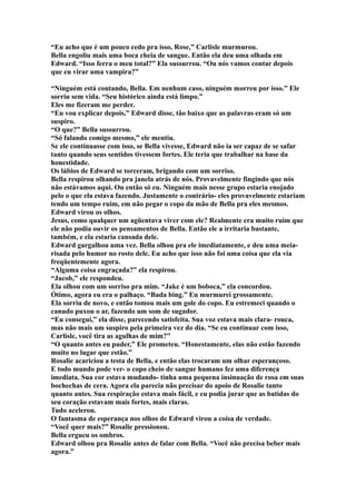“Eu acho que é um pouco cedo pra isso, Rose,” Carlisle murmurou.
Bella engoliu mais uma boca cheia de sangue. Então ela deu uma olhada em
Edward. “Isso ferra o meu total?” Ela sussurrou. “Ou nós vamos contar depois
que eu virar uma vampira?”

“Ninguém está contando, Bella. Em nenhum caso, ninguém morreu por isso.” Ele
sorriu sem vida. “Seu histórico ainda está limpo.”
Eles me fizeram me perder.
“Eu vou explicar depois,” Edward disse, tão baixo que as palavras eram só um
suspiro.
“O que?” Bella sussurrou.
“Só falando comigo mesmo,” ele mentiu.
Se ele continuasse com isso, se Bella vivesse, Edward não ia ser capaz de se safar
tanto quando seus sentidos tivessem fortes. Ele teria que trabalhar na base da
honestidade.
Os lábios de Edward se torceram, brigando com um sorriso.
Bella respirou olhando pra janela atrás de nós. Provavelmente fingindo que nós
não estávamos aqui. Ou então só eu. Ninguém mais nesse grupo estaria enojado
pelo o que ela estava fazendo. Justamente o contrário- eles provavelmente estariam
tendo um tempo ruim, em não pegar o copo da mão de Bella pra eles mesmos.
Edward virou os olhos.
Jesus, como qualquer um agüentava viver com ele? Realmente era muito ruim que
ele não podia ouvir os pensamentos de Bella. Então ele a irritaria bastante,
também, e ela estaria cansada dele.
Edward gargalhou uma vez. Bella olhou pra ele imediatamente, e deu uma meia-
risada pelo humor no rosto dele. Eu acho que isso não foi uma coisa que ela via
freqüentemente agora.
“Alguma coisa engraçada?” ela respirou.
“Jacob,” ele respondeu.
Ela olhou com um sorriso pra mim. “Jake é um boboca,” ela concordou.
Ótimo, agora eu era o palhaço. “Bada bing.” Eu murmurei grossamente.
Ela sorriu de novo, e então tomou mais um gole do copo. Eu estremeci quando o
canudo puxou o ar, fazendo um som de sugador.
“Eu consegui,” ela disse, parecendo satisfeita. Sua voz estava mais clara- rouca,
mas não mais um suspiro pela primeira vez do dia. “Se eu continuar com isso,
Carlisle, você tira as agulhas de mim?”
“O quanto antes eu puder,” Ele prometeu. “Honestamente, elas não estão fazendo
muito no lugar que estão.”
Rosalie acariciou a testa de Bella, e então elas trocaram um olhar esperançoso.
E todo mundo pode ver- o copo cheio de sangue humano fez uma diferença
imediata. Sua cor estava mudando- tinha uma pequena insinuação de rosa em suas
bochechas de cera. Agora ela parecia não precisar do apoio de Rosalie tanto
quanto antes. Sua respiração estava mais fácil, e eu podia jurar que as batidas do
seu coração estavam mais fortes, mais claras.
Tudo acelerou.
O fantasma de esperança nos olhos de Edward virou a coisa de verdade.
“Você quer mais?” Rosalie pressionou.
Bella ergueu os ombros.
Edward olhou pra Rosalie antes de falar com Bella. “Você não precisa beber mais
agora.”
 