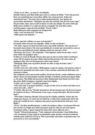 “Yeah, eu sei. Mas... eu quero,” ela admitiu.
Rosalie colocou seus finos dedos por entre os cabelos de Bella. “Você não precisa
ficar envergonhada por causa disso, Bella. Seu corpo precisa. Todos nós
entendemos isso.” Seu tom estava calmo primeiramente, mas depois ela
acrescentou duramente, “Qualquer um que não entende, não deveria estar aqui.”
Foi pra mim, claro, mas eu não ia deixar a Loira me atingir. Eu estava feliz que
Bella estava melhor. E se tudo me deixava enojado? Eu nem disse nada.
Carlisle pegou o copo da mão de Bella. “Eu já venho.”
Bella olhou pra mim enquanto ele desaparecia.
“Jake, você está horrível.” Ela disse.
“Olha quem está falando.”


“Sério- qual foi a última vez que você dormiu?”
Eu pensei sobre isso por um segundo. “Huh, eu não sei direito.”
“Aw, Jake. Agora eu estou mexendo com a sua saúde também. Não seja burro.”
Eu juntei meus dentes. Ela estava permitida de se matar por um monstro, mas eu
não estava permitido de perder algumas noites de sono pra vê-la?
“Descanse, por favor,” ela continuou. “Tem algumas camas lá em cima- você é
bem-vindo em qualquer uma.”
O olhar no rosto de Rosalie deixou claro que eu não era bem-vindo à nenhuma
cama. Me fez pensar pra que a Bela Adormecida precisava de uma cama, de
qualquer jeito. Ela era tão possessiva sobre suas coisas?
“Obrigado, Bells, mas eu prefiro dormir no chão. Longe do fedor, sabe.”
Ela riu. “Certo.”
Carlisle estava de volta então, e Bella pegou o copo de sangue, sem pensar, como se
ela estivesse pensando em outra coisa. Com a mesma expressão de distração, ela
começou a tomar.
Ela realmente estava parecendo melhor. Ela foi pra frente, sendo cuidadosa com os
tubos e ficou em uma posição sentada. Rosalie se inclinou, pronta pra pegar Bella
se ela caísse. Mas Bella não precisava dela. Respirando bem fundo nos intervalos
dos goles, Bella terminou o segundo copo bem rápido.
“Como você se sente?” Carlisle perguntou.
“Não estou mal. Um pouco faminta... só que eu não sei se eu estou com fome ou se
estou com sede... sabe?”
“Carlisle, olhe pra ela,” Rosalie murmurou, tão presunçosa que ela devia ter penas
de canários na boca. “Obviamente é isso o que o corpo dela quer. Ela devia beber
mais.”
 “Ela ainda é humana, Rosalie. Ela precisa de comida, também. Vamos dar um
tempo pra ela pra ver como isso irá afetá-la, e então talvez poderemos dá-la um
pouco de comida de novo. Alguma coisa parece particularmente bom pra você,
Bella?”
“Ovos,” ela disse imediatamente, e então ela mudou o olhar e sorriu pra Edward.
Seu sorriso era frágil, mas tinha um pouco mais de vida em seu rosto agora.
Eu pisquei então, e quase esqueci de como abrir meus olhos de novo.
“Jacob,” Edward murmurou. “Você realmente devia dormir. Como Bella disse,
você certamente é bem-vindo às acomodações aqui, mesmo você provavelmente
estando mais confortável lá fora. Não se preocupe com nada- eu prometo que vou
procurá-lo se tiver necessidade.”
 