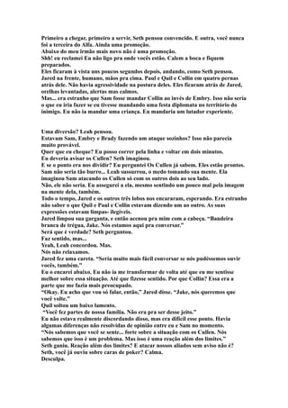 Primeiro a chegar, primeiro a servir, Seth pensou convencido. E outra, você nunca
foi a terceira do Alfa. Ainda uma promoção.
Abaixo do meu irmão mais novo não é uma promoção.
Shh! eu reclamei Eu não ligo pra onde vocês estão. Calem a boca e fiquem
preparados.
Eles ficaram à vista uns poucos segundos depois, andando, como Seth pensou.
Jared na frente, humano, mãos pra cima. Paul e Quil e Collin em quatro pernas
atrás dele. Não havia agressividade na postura deles. Eles ficaram atrás de Jared,
orelhas levantadas, alertas mas calmos.
Mas... era estranho que Sam fosse mandar Collin ao invés de Embry. Isso não seria
o que eu iria fazer se eu tivesse mandando uma festa diplomata no território do
inimigo. Eu não ia mandar uma criança. Eu mandaria um lutador experiente.


Uma diversão? Leah pensou.
Estavam Sam, Embry e Brady fazendo um ataque sozinhos? Isso não parecia
muito provável.
Quer que eu cheque? Eu posso correr pela linha e voltar em dois minutos.
Eu deveria avisar os Cullen? Seth imaginou.
E se o ponto era nos dividir? Eu perguntei Os Cullen já sabem. Eles estão prontos.
Sam não seria tão burro... Leah sussurrou, o medo tomando sua mente. Ela
imaginou Sam atacando os Cullen só com os outros dois ao seu lado.
Não, ele não seria. Eu assegurei a ela, mesmo sentindo um pouco mal pela imagem
na mente dela, também.
Todo o tempo, Jared e os outros três lobos nos encararam, esperando. Era estranho
não saber o que Quil e Paul e Collin estavam dizendo um ao outro. As suas
expressões estavam limpas- ilegíveis.
Jared limpou sua garganta, e então acenou pra mim com a cabeça. “Bandeira
branca de trégua, Jake. Nós estamos aqui pra conversar.”
Será que é verdade? Seth perguntou.
Faz sentido, mas...
Yeah, Leah concordou. Mas.
Nós não relaxamos.
Jared fez uma careta. “Seria muito mais fácil conversar se nós pudéssemos ouvir
vocês, também.”
Eu o encarei abaixo. Eu não ia me transformar de volta até que eu me sentisse
melhor sobre essa situação. Até que fizesse sentido. Por que Collin? Essa era a
parte que me fazia mais preocupado.
“Okay. Eu acho que vou só falar, então,” Jared disse. “Jake, nós queremos que
você volte.”
Quil soltou um baixo lamento.
 “Você fez partes de nossa família. Não era pra ser desse jeito.”
Eu não estava realmente discordando disso, mas era difícil esse ponto. Havia
algumas diferenças não resolvidas de opinião entre eu e Sam no momento.
“Nós sabemos que você se sente... forte sobre a situação com os Cullen. Nós
sabemos que isso é um problema. Mas isso é uma reação além dos limites.”
Seth ganiu. Reação além dos limites? E atacar nossos aliados sem aviso não é?
Seth, você já ouviu sobre caras de poker? Calma.
Desculpa.
 