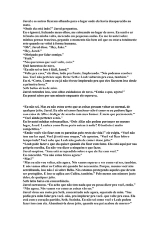 Jared e os outros ficaram olhando para o lugar onde ela havia desaparecido no
mato.
“Onde ela está indo?” Jared perguntou.
Eu o ignorei, fechando meus olhos, me colocando no lugar de novo. Eu senti o ar
trêmulo em minha volta, mexendo em pequenas ondas. Eu me levantei sobre
minhas pernas traseiras, pegando o momento tão bem até que eu estava totalmente
reto quando eu voltei à forma humana.
“Oh”, Jared disse. “Hey, Jake.”
“Hey, Jared.”
“Obrigado por falar comigo.”
“Yeah.”
“Nós queremos que você volte, cara.”
Quil lamentou de novo.
“Eu não sei se isso é fácil, Jared.”
“Volte pra casa,” ele disse, indo pra frente. Implorando. “Nós podemos resolver
isso. Você não pertence aqui. Deixe Seth e Leah voltarem pra casa, também.”
Eu ri. “Certo. Como se eu já não tivesse implorado pra que eles fizessem isso desde
a primeira hora.”
Seth bufou atrás de mim.
Jared entendeu isso, seus olhos cuidadosos de novo. “Então o que, agora?”
Eu pensei nisso por um minuto enquanto ele esperava.


“Eu não sei. Mas eu não estou certo que as coisas possam voltar ao normal, de
qualquer jeito, Jared. Eu não sei como funciona- não é como se eu pudesse ligar
essa coisa de Alfa e desligar de acordo com meu humor. É meio que permanente.”
“Você ainda pertence a nós.”
Eu levantei minhas sobrancelhas. “Dois Alfas não podem pertencer no mesmo
lugar, Jared. Lembra como ficou perto ontem à noite? O instinto é muito
competitivo.”
“Então vocês vão ficar com os parasitas pelo resto da vida?” ele exigiu. “Você não
tem um lar aqui. Você já está sem roupas,” ele apontou. “Você vai ficar lobo o
tempo todo? Você sabe que Leah não gosta de comer desse jeito.”
“Leah pode fazer o que ela quiser quando ela ficar com fome. Ela está aqui por sua
própria escolha. Eu não vou dizer a ninguém o que fazer.
Jared suspirou. “Sam está arrependido sobre o que ele fez com você.”
Eu concordei. “Eu não estou bravo agora.”
“Mas?”
“Mas eu não vou voltar, não agora. Nós vamos esperar e ver como vai ser, também.
E nós vamos olhar os Cullen até quando for necessário. Porque, mesmo você não
acreditando, isso não é só sobre Bella. Nós estamos protegendo aqueles que devem
ser protegidos. E isso se aplica aos Cullen, também.” Pelo menos um número justo
deles, de qualquer jeito.
Seth latiu baixo em concordância.
Jared carrancou. “Eu acho que não tem nada que eu possa dizer pra você, então.”
“Não agora. Nós vamos ver como as coisas vão ser.”
Jared virou seu rosto pra Seth, concentrado nele agora, separado de mim. “Sue
pediu pra mim falar pra você- não, pra implorar pra você- que volte pra casa. Ela
está com o coração partido, Seth. Sozinha. Eu não sei como você e Leah podem
fazer isso com ela. Abandoná-la desse jeito, quando seu pai acabou de morrer-”
 