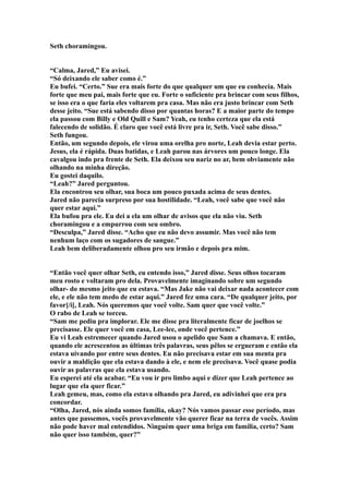 Seth choramingou.


“Calma, Jared,” Eu avisei.
“Só deixando ele saber como é.”
Eu bufei. “Certo.” Sue era mais forte do que qualquer um que eu conhecia. Mais
forte que meu pai, mais forte que eu. Forte o suficiente pra brincar com seus filhos,
se isso era o que faria eles voltarem pra casa. Mas não era justo brincar com Seth
desse jeito. “Sue está sabendo disso por quantas horas? E a maior parte do tempo
ela passou com Billy e Old Quill e Sam? Yeah, eu tenho certeza que ela está
falecendo de solidão. É claro que você está livre pra ir, Seth. Você sabe disso.”
Seth fungou.
Então, um segundo depois, ele virou uma orelha pro norte, Leah devia estar perto.
Jesus, ela é rápida. Duas batidas, e Leah parou nas árvores um pouco longe. Ela
cavalgou indo pra frente de Seth. Ela deixou seu nariz no ar, bem obviamente não
olhando na minha direção.
Eu gostei daquilo.
“Leah?” Jared perguntou.
Ela encontrou seu olhar, sua boca um pouco puxada acima de seus dentes.
Jared não parecia surpreso por sua hostilidade. “Leah, você sabe que você não
quer estar aqui.”
Ela bufou pra ele. Eu dei a ela um olhar de avisos que ela não viu. Seth
choramingou e a empurrou com seu ombro.
“Desculpa,” Jared disse. “Acho que eu não devo assumir. Mas você não tem
nenhum laço com os sugadores de sangue.”
Leah bem deliberadamente olhou pro seu irmão e depois pra mim.


“Então você quer olhar Seth, eu entendo isso,” Jared disse. Seus olhos tocaram
meu rosto e voltaram pro dela. Provavelmente imaginando sobre um segundo
olhar- do mesmo jeito que eu estava. “Mas Jake não vai deixar nada acontecer com
ele, e ele não tem medo de estar aqui.” Jared fez uma cara. “De qualquer jeito, por
favor[/i[, Leah. Nós queremos que você volte. Sam quer que você volte.”
O rabo de Leah se torceu.
“Sam me pediu pra implorar. Ele me disse pra literalmente ficar de joelhos se
precisasse. Ele quer você em casa, Lee-lee, onde você pertence.”
Eu vi Leah estremecer quando Jared usou o apelido que Sam a chamava. E então,
quando ele acrescentou as últimas três palavras, seus pêlos se ergueram e então ela
estava uivando por entre seus dentes. Eu não precisava estar em sua menta pra
ouvir a maldição que ela estava dando à ele, e nem ele precisava. Você quase podia
ouvir as palavras que ela estava usando.
Eu esperei até ela acabar. “Eu vou ir pro limbo aqui e dizer que Leah pertence ao
lugar que ela quer ficar.”
Leah gemeu, mas, como ela estava olhando pra Jared, eu adivinhei que era pra
concordar.
“Olha, Jared, nós ainda somos família, okay? Nós vamos passar esse período, mas
antes que passemos, vocês provavelmente vão querer ficar na terra de vocês. Assim
não pode haver mal entendidos. Ninguém quer uma briga em família, certo? Sam
não quer isso também, quer?”
 