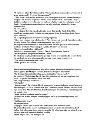 “É claro que não,” Jared respondeu. “Nós vamos ficar na nossa terra. Mas onde é
a sua terra Jacob? É a terra dos vampiros?”
 “Não, Jared. Sem teto no momento. Mas não se preocupe- isso não vai durar pra
sempre.” Eu tive que respirar. “Não há tanto tempo assim... sobrando. Okay?
Então os Cullen provavelmente vão embora e Seth e Leah vão voltar pra casa.”
Leah e Seth choramingaram juntos, o barulho vindo na minha direção em
sincronização.
“E você, Jake?”
“De volta pra floresta, eu acho. Eu não posso ficar em La Push. Dois Alfas
significam muita tensão. E ainda, eu estava desse jeito, de qualquer jeito. Antes
dessa confusão.”
“E se a gente precisar conversar?” Jared perguntou
“Uive- mas cuidado com a linha, okay? Nós viremos até vocês. E Sam não precisa
mandar tantos. Nós não estamos procurando uma briga.”
Jared juntou as sobrancelhas, mas concordou. Ele não queria eu demandando
condição pra Sam. “Vejo você por aí, Jake. Ou não” Ele acenou.
“Espere, Jared. Embry está bem?”
Surpresa cruzou seu rosto. “Embry? Claro, ele está ótimo. Por quê?”
“Só imaginando porquê Sam mandou Collin.”
Eu olhei sua reação, ainda suspeito que algo estava acontecendo. Eu vi sabedoria
em um flash nos seus olhos, mas não pareceu como a que eu esperava.
“Isso não é da sua conta mais, Jake.”
“Acho que não. Só curioso.”


Vi um movimento pelo canto do meu olho, mas eu não me dei conta disso, porque
eu não queria dar Quil por vencido. Ele estava reagindo ao assunto.
“Eu deixarei Sam sabendo sobre suas... instruções. Tchau, Jacob.”
Eu suspirei. “Yeah, tchau, Jared. Hey, diga pro meu pai que eu estou bem, por
favor? E que eu sinto muito, e que eu o amo.”
“Eu vou passar isso pra frente.”
“Obrigado.”
“Vamos, caras.” Jared disse. Ele virou as costas pra nós, indo pra algum lugar que
não desse pra ver ele se transformar, pois Leah estava aqui. Paul e Collin estavam
logo atrás dele. Mas Quil hesitou. Ele choramingou fracamente, e eu dei um passo
em sua direção.
“Yeah, eu sinto sua falta também, mano.”
Quil veio em minha direção, sua cabeça pra baixo. Eu dei um tapinha no seu
ombro.
“Vai ficar tudo bem.”
Ele choramingou.
“Diga pra Embry que eu sinto falta de ter vocês dois dos meus lados.”
Ele concordou com a cabeça e então pressionou seu nariz na minha testa. Leah
bufou. Quil olhou pra cima, mas não pra ela. Ele olhou pra trás, por cima de seus
ombros, por onde os outros haviam sumido.
“Yeah, vá pra casa,” eu disse pra ele.
 