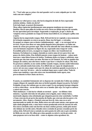 14 - "Você sabe que as coisas vão mal quando você se sente culpado por ter sido
rude com um vampiro"


Quando eu voltei para a casa, não havia ninguém do lado de fora esperando
notícias minhas. Ainda em alerta?
Está tudo legal, eu pensei diretamente.
Meus olhos captaram imediatamente uma pequena mudança na cena agora
familiar. Havia uma pilha de tecido em cores claras no último degrau da varanda.
Eu me aproximei para investigar. Segurando a respiração, já que o cheiro de
vampiros estava grudado na roupa de forma inacreditável, eu cutuquei a pilha com
o nariz.
Alguém havia emprestado roupas. Huh. Edward devia ter captado o meu momento
de irritação enquanto eu estava na porta. Bom, isso foi legal... e estranho.
Eu peguei as roupas com os dentes cuidadosamente – ugh – e as carreguei até as
árvores. Só pro caso disso ser uma piada daquela loira psicopata e eu tinha um
monte de coisas pra garotas aqui. Mas ela teria adorado dar uma olhada na minha
cara de humano enquanto eu fiquei ali, nu, segurando uma roupa de verão.
Escondido pelas árvores, eu joguei as roupas no chão e me transformei em
humano. Eu balancei as roupas, batendo-as contra uma árvore para tirar um
pouco do cheiro delas. Elas definitivamente eram roupas de homem – calças meio
marrons e uma blusa branca de botões. Nenhuma delas era longa o suficiente, mas
parecia que elas iam caber em mim. Deviam ser de Emmett. Eu rolei os punhos das
mangas da camisa, mas não houve muito o que fazer e relação às calças. Oh, bem.
Eu precisava admitir, eu me sentia melhor usando roupas, mesmo sendo fedorentas
e eu não cabendo muito bem nelas. Era difícil não ser capaz de simplesmente
correr até em casa e pegar outro par de calças de moletom quando eu precisava. A
coisa de ‘sem teto’ de novo – não ter nenhum lugar para o qual voltar. Nada de
coisas suas também, o que não estava me incomodando tanto agora, mas
provavelmente ia ficar chato em breve.


Exausto, eu caminhei lentamente até os degraus da varanda dos Cullen nas minhas
roupas chiques de segunda mão mas eu hesitei quando cheguei na porta. Eu batia?
Estúpido, já que eles sabiam que eu estava aqui. Eu me perguntei porque ninguém
se dava conta disso – ou me dizia entre ou se manda. Que seja. Eu ergui os ombros
e entrei sem convite.
Mais mudanças. A sala havia voltado ao normal – quase – no últimos vinte
minutos. A grande televisão de tela plana estava ligada, num volume baixo,
mostrando alguma coisa afeminada que ninguém parecia estar assistindo. Carlisle
e Esme estavam de pé perto das janelas do fundo, que estavam abertas para o rio
novamente. Alice, Jasper, e Emmett estavam fora de vista, mas eu os ouvi
murmurando no andar de cima. Bella estava no sofá como ontem, com apenas um
tubo ainda plugado nela, e uma intra-venosa pendurada atrás do encosto do sofá.
Ela estava enrolada como um burrito em duas colchas grossas, então pelo menos
eles tinham me ouvido antes. Rosalie estava sentada de pernas cruzadas perto da
cabeça dela. Edward estava sentado na outra ponta do sofá com os pés enrolados
de Bella em seu colo. Ele olhou pra cima quando eu entrei e sorriu pra mim – só
uma pequena curva na boca dele – como se alguma coisa agradasse ele.
 