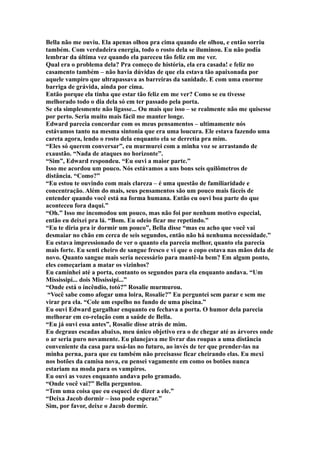 Bella não me ouviu. Ela apenas olhou pra cima quando ele olhou, e então sorriu
também. Com verdadeira energia, todo o rosto dela se iluminou. Eu não podia
lembrar da última vez quando ela pareceu tão feliz em me ver.
Qual era o problema dela? Pra começo de história, ela era casada! e feliz no
casamento também – não havia dúvidas de que ela estava tão apaixonada por
aquele vampiro que ultrapassava as barreiras da sanidade. E com uma enorme
barriga de grávida, ainda por cima.
Então porque ela tinha que estar tão feliz em me ver? Como se eu tivesse
melhorado todo o dia dela só em ter passado pela porta.
Se ela simplesmente não ligasse... Ou mais que isso – se realmente não me quisesse
por perto. Seria muito mais fácil me manter longe.
Edward parecia concordar com os meus pensamentos – ultimamente nós
estávamos tanto na mesma sintonia que era uma loucura. Ele estava fazendo uma
careta agora, lendo o rosto dela enquanto ela se derretia pra mim.
“Eles só querem conversar”, eu murmurei com a minha voz se arrastando de
exaustão. “Nada de ataques no horizonte”.
“Sim”, Edward respondeu. “Eu ouvi a maior parte.”
Isso me acordou um pouco. Nós estávamos a uns bons seis quilômetros de
distância. “Como?”
“Eu estou te ouvindo com mais clareza – é uma questão de familiaridade e
concentração. Além do mais, seus pensamentos são um pouco mais fáceis de
entender quando você está na forma humana. Então eu ouvi boa parte do que
aconteceu fora daqui.”
“Oh.” Isso me incomodou um pouco, mas não foi por nenhum motivo especial,
então eu deixei pra lá. “Bom. Eu odeio ficar me repetindo.”
“Eu te diria pra ir dormir um pouco”, Bella disse “mas eu acho que você vai
desmaiar no chão em cerca de seis segundos, então não há nenhuma necessidade.”
Eu estava impressionado de ver o quanto ela parecia melhor, quanto ela parecia
mais forte. Eu senti cheiro de sangue fresco e vi que o copo estava nas mãos dela de
novo. Quanto sangue mais seria necessário para mantê-la bem? Em algum ponto,
eles começariam a matar os vizinhos?
Eu caminhei até a porta, contanto os segundos para ela enquanto andava. “Um
Mississipi... dois Mississipi...”
“Onde está o incêndio, totó?” Rosalie murmurou.
 “Você sabe como afogar uma loira, Rosalie?” Eu perguntei sem parar e sem me
virar pra ela. “Cole um espelho no fundo de uma piscina.”
Eu ouvi Edward gargalhar enquanto eu fechava a porta. O humor dela parecia
melhorar em co-relação com a saúde de Bella.
“Eu já ouvi essa antes”, Rosalie disse atrás de mim.
Eu degraus escadas abaixo, meu único objetivo era o de chegar até as árvores onde
o ar seria puro novamente. Eu planejava me livrar das roupas a uma distância
conveniente da casa para usá-las no futuro, ao invés de ter que prender-las na
minha perna, para que eu também não precisasse ficar cheirando elas. Eu mexi
nos botões da camisa nova, eu pensei vagamente em como os botões nunca
estariam na moda para os vampiros.
Eu ouvi as vozes enquanto andava pelo gramado.
“Onde você vai?” Bella perguntou.
“Tem uma coisa que eu esqueci de dizer a ele.”
“Deixa Jacob dormir – isso pode esperar.”
Sim, por favor, deixe o Jacob dormir.
 