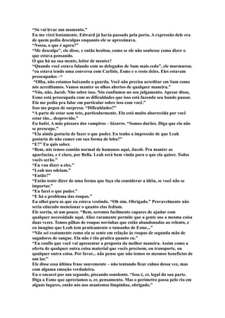 “Só vai levar um momento.”
Eu me virei lentamente. Edward já havia passado pela porta. A expressão dele era
de quem pedia desculpas enquanto ele se aproximava.
“Nossa, o que é agora?”
“Me desculpe”, ele disse, e então hesitou, como se ele não soubesse como dizer o
que estava pensando.
O que há na sua mente, leitor de mentes?
“Quando você estava falando com os delegados de Sam mais cedo”, ele murmurou.
“eu estava tendo uma conversa com Carlisle, Esme e o resto deles. Eles estavam
preocupados –“
 “Olha, não estamos baixando a guarda. Você não precisa acreditar em Sam como
nós acreditamos. Vamos manter os olhos abertos de qualquer maneira.”
“Não, não, Jacob. Não sobre isso. Nós confiamos no seu julgamento. Apesar disso,
Esme está preocupada com as dificuldades que isso está fazendo seu bando passar.
Ela me pediu pra falar em particular sobre isso com você.”
Isso me pegou de surpresa. “Dificuldades?”
“A parte de estar sem teto, particularmente. Ela está muito aborrecida por você
estar tão... desprovido.”
Eu bufei. A mãe pássaro dos vampiros – bizarro. “Somos durões. Diga que ela não
se preocupe.”
“Ela ainda gostaria de fazer o que puder. Eu tenho a impressão de que Leah
gostaria de não comer em sua forma de loba?”
“E?” Eu quis saber.
“Bem, nós temos comida normal de humanos aqui, Jacob. Pra manter as
aparências, e é claro, por Bella. Leah será bem vinda para o que ela quiser. Todos
vocês serão.”
“Eu vou dizer a eles.”
“Leah nos odeiam.”
“Então?”
“Então tente dizer de uma forma que faça ela considerar a idéia, se você não se
importar.”
“Eu farei o que puder.”
“E há o problema das roupas.”
Eu olhei para as que eu estava vestindo. “Oh sim. Obrigado.” Provavelmente não
seria educado mencionar o quanto elas fediam.
Ele sorriu, só um pouco. “Bem, seremos facilmente capazes de ajudar com
qualquer necessidade aqui. Alice raramente permite que a gente use a mesma coisa
duas vezes. Temos pilhas de roupas novinhas que estão abandonadas ao relento, e
eu imagino que Leah tem praticamente o tamanho de Esme...”
“Não sei exatamente como ela se sente em relação às roupas de segunda mão de
sugadores de sangue. Ela não é tão pratica quanto eu.”
“Eu confio que você vai apresentar a proposta da melhor maneira. Assim como a
oferta de qualquer outra coisa material que vocês precisem, ou transporte, ou
qualquer outra coisa. Por favor... não pense que não temos os mesmos benefícios de
um lar.”
Ele disse essa última frase suavemente – não tentando ficar calmo dessa vez, mas
com alguma emoção verdadeira.
Eu o encarei por um segundo, piscando sonolento. “Isso é, er, legal da sua parte.
Diga a Esme que apreciamos o, er, pensamento. Mas o perímetro passa pelo rio em
alguns lugares, então nós nos mantemos limpinhos, obrigado.”
 
