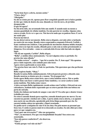 “Seria bom fazer a oferta, mesmo assim.”
“Claro, claro.”
“Obrigado.”
Eu dei as costas pra ele, apenas para ficar congelado quando ouví o baixo gemido
de dor que vinha de dentro da casa. Quando eu virei de novo, ele já tinha
desaparecido
O que foi agora?
Eu fui atrás dele, me arrastando feito um zumbí. E usando mais ou menos a
mesma quantidade de células também. Eu não parecia ter escolha. Alguma coisa
estava errada. Eu ia ver o que era. Não haveria nada que eu pudesse fazer. E eu ia
me sentir pior
Parecia inevitável.
Eu me deixei entrar novamente. Bella estava ofegante, curvada sobre a inchação
no centro do seu corpo. Rosalie estava segurando-a enquanto Edward, Carlisle e
Esme continuavam estáticos. Uma pontada de movimento chamou minha atenção;
Alice estava no topo da escada, olhando para a sala com as mãos pressionando as
têmporas. Era estranho – como se a entrada dela tivesse sido barrada em algum
lugar.
“Me dê um segundo, Carlisle”, Bella ofegou.
“Bella”, o médico disse ansiosamente, “eu ouvi alguma coisa se partindo. Eu
preciso dar uma olhada.”
“Eu tenho certeza” – respira – “que foi a costela. Ow. É. bem aqui.” Ela apontou
para o lado esquerdo, com cuidado para não tocar.
Agora estava quebrando os ossos dela.
“Eu preciso fazer um raio-X. Pode ter partículas. Não queremos que elas perfurem
nada.”
Bella respirou fundo. “Okay.”
Rosalie levantou Bella cuidadosamente. Edward parecia prestes a discutir, mas
Rosalie mostrou os dentes pra ele e rosnou, “Eu já peguei ela.”
Então agora Bella estava mais forte, mas a coisa também estava. Não se podia
passar fome sem fazer o outro passar fome também, e se curar acabava sendo
assim também. Não tinha como vencer.
A loira carregou Bella rapidamente escada acima com Carlisle e Edward em seus
calcanhares, nenhum deles reparando que eu estava parado feito um boboca na
porta de entrada.
Então eles tinham um bando de sangue e um raio-X? Eu acho que o doutor trouxe
trabalho pra casa.
Eu estava cansado demais para segui-los, cansado demais para me mover. Eu me
encostei na parede e deslizei até o chão. A porta ainda estava aberta, e eu apontei
meu nariz em sua direção, agradecido pela brisa limpa passando por ela. Eu
encostei minha cabeça no aparador e fiquei escutando.
Eu podia ouvir a máquina de raio-X lá em cima. Ou pelo menos eu presumi que
fosse isso. E então os passos mais leves descendo as escadas. Eu não olhei pra cima
para ver que vampiro era.
“Você quer um travesseiro?” Alice me perguntou.
“Não”, eu murmurei. Pra que essa hospitalidade forçada? Isso estava me
assustando.
“Isso não parece confortável”, ela observou.
“Não é.”
 “Então porque você não sai daí?”
 