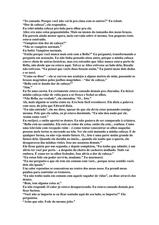 “To cansado. Porque você não vai lá pra cima com os outros?” Eu rebati.
“Dor de cabeça”, ela respondeu.
Eu rolei minha cabeça pro lado para olhar pra ela.
Alice era uma coisa pequenininha. Mais ou menos do tamanho dos meus braços.
Ela parecia ainda menor agora, meio curvada sobre si mesma. Seu pequeno rosto
estava contraído.
“Vampiros têm dor de cabeça?”
“Não os vampiros normais.”
Eu bufei. Vampiros normais.
“Então porque você nunca mais está com a Bella?” Eu perguntei, transformando a
pergunta em acusação. Eu não tinha pensado nisso antes, porque a minha cabeça
esteve cheia de outras besteiras, mas era estranho que Alice nunca estava perto de
Bella, não desde que eu estava aqui. Talvez se Alice estivesse ao lado dela, Rosalie
não estivesse. “Eu pensei que vocês duas fossem assim.” Eu juntei meus dois dedos
e os torci.
“Como eu disse” – ela se curvou nos azulejos a alguns metros de mim, passando os
braços magrinhos pelos joelhos magrinhos – “dor de cabeça.”
“Bella está te dando dor de cabeça?”
“Sim.”
Eu fiz uma careta. Eu certamente estava cansado demais pra charadas. Eu deixei
minha cabeça rolar de volta para o ar fresco e fechei os olhos.
“Não Bella, na verdade”, ela emendou. “O... feto.”
Ah, mais alguém se sentia como eu. Era bem fácil reconhecer. Ela dizia a palavra
com asco, do jeito que Edward dizia.
“Eu não entendo”, ela me disse, apesar de que ela devia estar pensando consigo
mesma. Pelo que ela sabia, eu já estava dormindo. “Eu não dou nada por ele.
Assim como você.”
Eu enrijeci, e então apertei os dentes. Eu não gostava de ser comparado à criatura.
“Bella está no caminho. Ela está ao redor da coisa, então ela está... confusa. Como
uma televisão com recepção ruim – é como tentar concentrar os olhos naquelas
pessoas meio tortas se mexendo na tela. Ver ela está matando a minha cabeça. E de
qualquer forma, eu não vejo muito futuro. O... feto é uma parte muito grande do
futuro dela. Quando ela decidiu no início... quando ela soube que o queria, ela
desapareceu das minhas visões. Isso me assustou demais.”
Ela ficou quieta por um segundo, e depois completou, “Eu tenho que admitir, é um
alívio ter você por perto – a despeito do cheiro de cachorro molhado. Tudo vai
embora. É como ter os olhos fechados. Isso alivia a dor de cabeça.”
“Eu estou feliz em poder servi-la, madame.” Eu murmurei.
“Eu me pergunto o que ele tem em comum com você... porque nesse sentido vocês
dois são iguais.”
Um calor repentino se concentrou no centro dos meus ossos. Eu prendi meus
punhos para controlar os tremores.
“Eu não tenho nada em comum com aquele sugador de vidas”, eu disse através dos
dentes.
“Bem, tem alguma coisa aí.”
Eu não respondi. O calor já estava desaparecendo. Eu estava cansado demais pra
ficar furioso.
“Você não se importa se eu ficar sentada aqui do seu lado, se importa?” Ela
perguntou.
“Acho que não. Fede do mesmo jeito.”
 