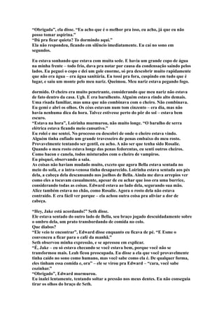 “Obrigada”, ela disse. “Eu acho que é o melhor pra isso, eu acho, já que eu não
posso tomar aspirina.”
“Dá pra ficar quieta? To dormindo aqui.”
Ela não respondeu, ficando em silêncio imediatamente. Eu caí no sono em
segundos.

Eu estava sonhando que estava com muita sede. E havia um grande copo de água
na minha frente – todo frio, dava pra notar por causa da condensação saindo pelos
lados. Eu peguei o copo e dei um gole enorme, só pra descobrir muito rapidamente
que não era água – era água sanitária. Eu tossi pra fora, cuspindo em tudo que é
lugar, e saiu um monte pelo meu nariz. Queimou. Meu nariz estava pegando fogo.

dormido. O cheiro era muito penetrante, considerando que meu nariz não estava
de fato dentro da casa. Ugh. E era barulhento. Alguém estava rindo alto demais.
Uma risada familiar, mas uma que não combinava com o cheiro. Não combinava.
Eu gemi e abri os olhos. Os céus estavam num tom cinzento – era dia, mas não
havia nenhuma dica da hora. Talvez estivesse perto do pôr do sol – estava bem
escuro.
“Estava na hora”, Loirinha murmurou, não muito longe. “O barulho de serra
elétrica estava ficando meio cansativo.”
Eu rolei e me sentei. No processo eu descobri de onde o cheiro estava vindo.
Alguém tinha enfiado um grande travesseiro de penas embaixo do meu rosto.
Provavelmente tentando ser gentil, eu acho. A não ser que tenha sido Rosalie.
Quando o meu rosto estava longe das penas fedorentas, eu senti outros cheiros.
Como bacon e canela, todos misturados com o cheiro de vampiros.
Eu pisquei, observando a sala.
As coisas não haviam mudado muito, exceto que agora Bella estava sentada no
meio do sofá, e a intra-venosa tinha desaparecido. Loirinha estava sentada aos pés
dela, a cabeça dela descansando nos joelhos de Bella. Ainda me dava arrepios ver
como eles a tocavam casualmente, apesar de eu achar que isso era uma burrice,
considerando todas as coisas. Edward estava ao lado dela, segurando sua mão.
Alice também estava no chão, como Rosalie. Agora o rosto dela não estava
contraído. E era fácil ver porque – ela achou outra coisa pra aliviar a dor de
cabeça.

“Hey, Jake está acordando!” Seth disse.
Ele estava sentado do outro lado de Bella, seu braço jogado descuidadamente sobre
o ombro dela, um prato transbordando de comida no colo.
Que diabos?
“Ele veio te encontrar”, Edward disse enquanto eu ficava de pé. “E Esme o
convenceu a ficar para o café da manhã.”
Seth observou minha expressão, e se apressou em explicar.
“É, Jake – eu só estava checando se você estava bem, porque você não se
transformou mais. Leah ficou preocupada. Eu disse a ela que você provavelmente
tinha caído no sono como humano, mas você sabe como ela é. De qualquer forma,
eles tinham essa comida e, ora” – ele se virou pra Edward – “cara, você sabe
cozinhar.”
“Obrigado”, Edward murmurou.
Eu inalei lentamente, tentando soltar a pressão nos meus dentes. Eu não conseguia
tirar os olhos do braço de Seth.
 