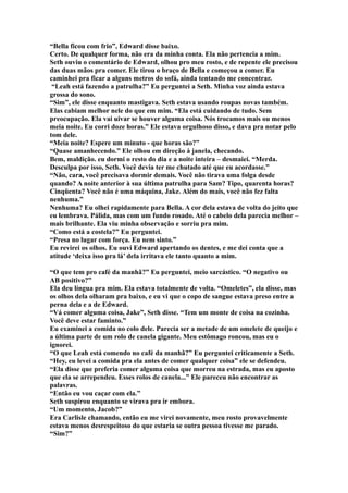 “Bella ficou com frio”, Edward disse baixo.
Certo. De qualquer forma, não era da minha conta. Ela não pertencia a mim.
Seth ouviu o comentário de Edward, olhou pro meu rosto, e de repente ele precisou
das duas mãos pra comer. Ele tirou o braço de Bella e começou a comer. Eu
caminhei pra ficar a alguns metros do sofá, ainda tentando me concentrar.
 “Leah está fazendo a patrulha?” Eu perguntei a Seth. Minha voz ainda estava
grossa do sono.
“Sim”, ele disse enquanto mastigava. Seth estava usando roupas novas também.
Elas cabiam melhor nele do que em mim. “Ela está cuidando de tudo. Sem
preocupação. Ela vai uivar se houver alguma coisa. Nós trocamos mais ou menos
meia noite. Eu corri doze horas.” Ele estava orgulhoso disso, e dava pra notar pelo
tom dele.
“Meia noite? Espere um minuto - que horas são?”
“Quase amanhecendo.” Ele olhou em direção à janela, checando.
Bem, maldição. eu dormi o resto do dia e a noite inteira – desmaiei. “Merda.
Desculpa por isso, Seth. Você devia ter me chutado até que eu acordasse.”
“Não, cara, você precisava dormir demais. Você não tirava uma folga desde
quando? A noite anterior à sua última patrulha para Sam? Tipo, quarenta horas?
Cinqüenta? Você não é uma máquina, Jake. Além do mais, você não fez falta
nenhuma.”
Nenhuma? Eu olhei rapidamente para Bella. A cor dela estava de volta do jeito que
eu lembrava. Pálida, mas com um fundo rosado. Até o cabelo dela parecia melhor –
mais brilhante. Ela viu minha observação e sorriu pra mim.
“Como está a costela?” Eu perguntei.
“Presa no lugar com força. Eu nem sinto.”
Eu revirei os olhos. Eu ouvi Edward apertando os dentes, e me dei conta que a
atitude ‘deixa isso pra lá’ dela irritava ele tanto quanto a mim.

“O que tem pro café da manhã?” Eu perguntei, meio sarcástico. “O negativo ou
AB positivo?”
Ela deu língua pra mim. Ela estava totalmente de volta. “Omeletes”, ela disse, mas
os olhos dela olharam pra baixo, e eu vi que o copo de sangue estava preso entre a
perna dela e a de Edward.
“Vá comer alguma coisa, Jake”, Seth disse. “Tem um monte de coisa na cozinha.
Você deve estar faminto.”
Eu examinei a comida no colo dele. Parecia ser a metade de um omelete de queijo e
a última parte de um rolo de canela gigante. Meu estômago roncou, mas eu o
ignorei.
“O que Leah está comendo no café da manhã?” Eu perguntei criticamente a Seth.
“Hey, eu levei a comida pra ela antes de comer qualquer coisa” ele se defendeu.
“Ela disse que preferia comer alguma coisa que morreu na estrada, mas eu aposto
que ela se arrependeu. Esses rolos de canela...” Ele pareceu não encontrar as
palavras.
“Então eu vou caçar com ela.”
Seth suspirou enquanto se virava pra ir embora.
“Um momento, Jacob?”
Era Carlisle chamando, então eu me virei novamente, meu rosto provavelmente
estava menos desrespeitoso do que estaria se outra pessoa tivesse me parado.
“Sim?”
 