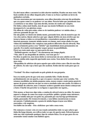 Eu abri meus olhos e encontrei os dele abertos também, fixados em meu rosto. Não
fazia sentido ele me olhar daquele jeito. Como se eu fosse o prêmio ao invéz da
ganhadora sortuda.
Nós nos encaramos por um momento, seus olhos dourados estavam tão profundos
que era quase como se eu pudesse ver sua alma. Parecia bobo que justamente isso-
a existência se sua alma- seja uma duvida, mesmo ele sendo um vampiro.
Ele tinha a alma mais bonita, mas do que sua mente brilhante ou seu rosto
incomparável e seu glorioso corpo.
Ele olhou de volta para mim, como se ele também pudesse ver minha alma, e
estivesse gostando do que via.
Ele não podia ver dentro de minha mente, pensando bem, não da maneira que ele
via a dos outros. Quem saberia o por que- algum defeito em meu cérebro que me
tornava imune a todos os extraordinários e assustadores poderes que alguns
imortais possuem. (somente minha mente era imune, meu corpo ainda era uma
vitima das habilidades dos vampiros com poderes diferentes dos de edward). Mas
eu era seriamente grata a esse “defeito” que mantinham meus pensamentos em
segredo. Era muito constrangedor sequer pensar na possibilidade.
Puxei seu rosto mais uma vez para perto do meu.
 “Definitivamente vou ficar!”- ele murmurou um tempo depois.
“Não, não! É sua despedida de solteiro, você tem que ir.”
Eu disse as palavras, mas meus dedos se enroscaram em seus cabelos cor de
bronze, minha mão esquerda apertando suas costas. Seus dedos frios acariciaram
meu rosto.
“Despedidas de solteiros são para aqueles que estão tristes com o fim de seus dias
de solteiro. Eu não vejo a hora que eles acabem. Então não há razão para que eu
vá.”

“Verdade”-Eu disse respirando na pele gelada de sua garganta.

Isso era muito perto do que seria meu cantinho feliz. Chalie dormia
profundamente em seu quarto, o que era quase o mesmo que estar sozinha. Nõs
estamos encolhidos em minha pequena cama, nossos corpos o mais juntos possível,
apesar do grosso cobertor em que eu estava enrolada como um casulo. Eu odiava a
necessidade do cobertor, mas o romance acabava quando meus dentes começavam
a bater. Charlie iria perceber se eu ligasse o aquecedor em Agosto...

Pelo menos, se houvesse algo ruim, a camisa de edward estava no chão. Eu nunca
superei o choque de como seu corpo era perfeito- pálido e gelado como mármore.
Eu corri minha mão por seu peito nu, passando por sua barriga perfeitamente
rígida, passeando. Ele tremeu levemente, e seus lábios encontraram os meus
novamente. Cuidadosamente a ponta de minha língua traçou seus lábios
encerados, e ele suspirou.
Seu hálito me invadiu – frio e delicioso- por todo o meu rosto.

Ele começou a recuar- esta era sua reação automática toda vez que achava que
tinha ido longe demais, seu reflexo toda vez que ele queria mais. Edward passou
toda sua vida rejeitando qualquer tipo de contato físico. Eu sei que para ele era
assustador tentar mudar seus hábitos agora.
 