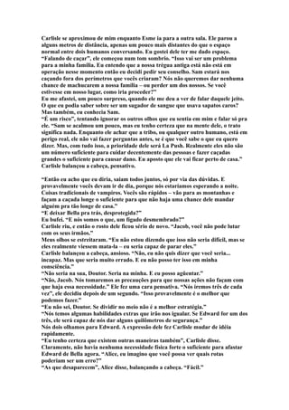 Carlisle se aproximou de mim enquanto Esme ia para a outra sala. Ele parou a
alguns metros de distância, apenas um pouco mais distantes do que o espaço
normal entre dois humanos conversando. Eu gostei dele ter me dado espaço.
“Falando de caçar”, ele começou num tom sombrio. “Isso vai ser um problema
para a minha família. Eu entendo que a nossa trégua antiga está não está em
operação nesse momento então eu decidi pedir seu conselho. Sam estará nos
caçando fora dos perímetros que vocês criaram? Nós não queremos dar nenhuma
chance de machucarem a nossa família – ou perder um dos nossos. Se você
estivesse em nosso lugar, como iria proceder?”
Eu me afastei, um pouco surpreso, quando ele me deu a ver de falar daquele jeito.
O que eu podia saber sobre ser um sugador de sangue que usava sapatos caros?
Mas também, eu conhecia Sam.
“É um risco”, tentando ignorar os outros olhos que eu sentia em mim e falar só pra
ele. “Sam se acalmou um pouco, mas eu tenho certeza que na mente dele, o trato
significa nada. Enquanto ele achar que a tribo, ou qualquer outro humano, está em
perigo real, ele não vai fazer perguntas antes, se é que você sabe o que eu quero
dizer. Mas, com tudo isso, a prioridade dele será La Push. Realmente eles não são
um número suficiente para cuidar decentemente das pessoas e fazer caçadas
grandes o suficiente para causar dano. Eu aposto que ele vai ficar perto de casa.”
Carlisle balançou a cabeça, pensativo.

“Então eu acho que eu diria, saiam todos juntos, só por via das dúvidas. E
provavelmente vocês devam ir de dia, porque nós estaríamos esperando a noite.
Coisas tradicionais de vampiros. Vocês são rápidos – vão para as montanhas e
façam a caçada longe o suficiente para que não haja uma chance dele mandar
alguém pra tão longe de casa.”
“E deixar Bella pra trás, desprotegida?”
Eu bufei. “E nós somos o que, um fígado desmembrado?”
Carlisle riu, e então o rosto dele ficou sério de novo. “Jacob, você não pode lutar
com os seus irmãos.”
Meus olhos se estreitaram. “Eu não estou dizendo que isso não seria difícil, mas se
eles realmente viessem mata-la – eu seria capaz de parar eles.”
Carlisle balançou a cabeça, ansioso. “Não, eu não quis dizer que você seria...
incapaz. Mas que seria muito errado. E eu não posso ter isso em minha
consciência.”
“Não seria na sua, Doutor. Seria na minha. E eu posso agüentar.”
“Não, Jacob. Nós tomaremos as precauções para que nossas ações não façam com
que haja essa necessidade.” Ele fez uma cara pensativa. “Nós iremos três de cada
vez”, ele decidiu depois de um segundo. “Isso provavelmente é o melhor que
podemos fazer.”
“Eu não sei, Doutor. Se dividir no meio não é a melhor estratégia.”
“Nós temos algumas habilidades extras que irão nos igualar. Se Edward for um dos
três, ele será capaz de nós dar alguns quilômetros de segurança.”
Nós dois olhamos para Edward. A expressão dele fez Carlisle mudar de idéia
rapidamente.
“Eu tenho certeza que existem outras maneiras também”, Carlisle disse.
Claramente, não havia nenhuma necessidade física forte o suficiente para afastar
Edward de Bella agora. “Alice, eu imagino que você possa ver quais rotas
poderiam ser um erro?”
“As que desaparecem”, Alice disse, balançando a cabeça. “Fácil.”
 
