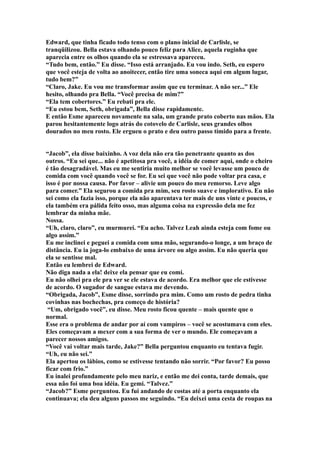 Edward, que tinha ficado todo tenso com o plano inicial de Carlisle, se
tranqüilizou. Bella estava olhando pouco feliz para Alice, aquela ruginha que
aparecia entre os olhos quando ela se estressava apareceu.
“Tudo bem, então.” Eu disse. “Isso está arranjado. Eu vou indo. Seth, eu espero
que você esteja de volta ao anoitecer, então tire uma soneca aqui em algum lugar,
tudo bem?”
“Claro, Jake. Eu vou me transformar assim que eu terminar. A não ser...” Ele
hesito, olhando pra Bella. “Você precisa de mim?”
“Ela tem cobertores.” Eu rebati pra ele.
“Eu estou bem, Seth, obrigada”, Bella disse rapidamente.
E então Esme apareceu novamente na sala, um grande prato coberto nas mãos. Ela
parou hesitantemente logo atrás do cotovelo de Carlisle, seus grandes olhos
dourados no meu rosto. Ele ergueu o prato e deu outro passo tímido para a frente.


“Jacob”, ela disse baixinho. A voz dela não era tão penetrante quanto as dos
outros. “Eu sei que... não é apetitosa pra você, a idéia de comer aqui, onde o cheiro
é tão desagradável. Mas eu me sentiria muito melhor se você levasse um pouco de
comida com você quando você se for. Eu sei que você não pode voltar pra casa, e
isso é por nossa causa. Por favor – alivie um pouco do meu remorso. Leve algo
para comer.” Ela segurou a comida pra mim, seu rosto suave e implorativo. Eu não
sei como ela fazia isso, porque ela não aparentava ter mais de uns vinte e poucos, e
ela também era pálida feito osso, mas alguma coisa na expressão dela me fez
lembrar da minha mãe.
Nossa.
“Uh, claro, claro”, eu murmurei. “Eu acho. Talvez Leah ainda esteja com fome ou
algo assim.”
Eu me inclinei e peguei a comida com uma mão, segurando-o longe, a um braço de
distância. Eu ia joga-lo embaixo de uma árvore ou algo assim. Eu não queria que
ela se sentisse mal.
Então eu lembrei de Edward.
Não diga nada a ela! deixe ela pensar que eu comi.
Eu não olhei pra ele pra ver se ele estava de acordo. Era melhor que ele estivesse
de acordo. O sugador de sangue estava me devendo.
“Obrigada, Jacob”, Esme disse, sorrindo pra mim. Como um rosto de pedra tinha
covinhas nas bochechas, pra começo de história?
 “Um, obrigado você”, eu disse. Meu rosto ficou quente – mais quente que o
normal.
Esse era o problema de andar por aí com vampiros – você se acostumava com eles.
Eles começavam a mexer com a sua forma de ver o mundo. Ele começavam a
parecer nossos amigos.
“Você vai voltar mais tarde, Jake?” Bella perguntou enquanto eu tentava fugir.
“Uh, eu não sei.”
Ela apertou os lábios, como se estivesse tentando não sorrir. “Por favor? Eu posso
ficar com frio.”
Eu inalei profundamente pelo meu nariz, e então me dei conta, tarde demais, que
essa não foi uma boa idéia. Eu gemi. “Talvez.”
“Jacob?” Esme perguntou. Eu fui andando de costas até a porta enquanto ela
continuava; ela deu alguns passos me seguindo. “Eu deixei uma cesta de roupas na
 